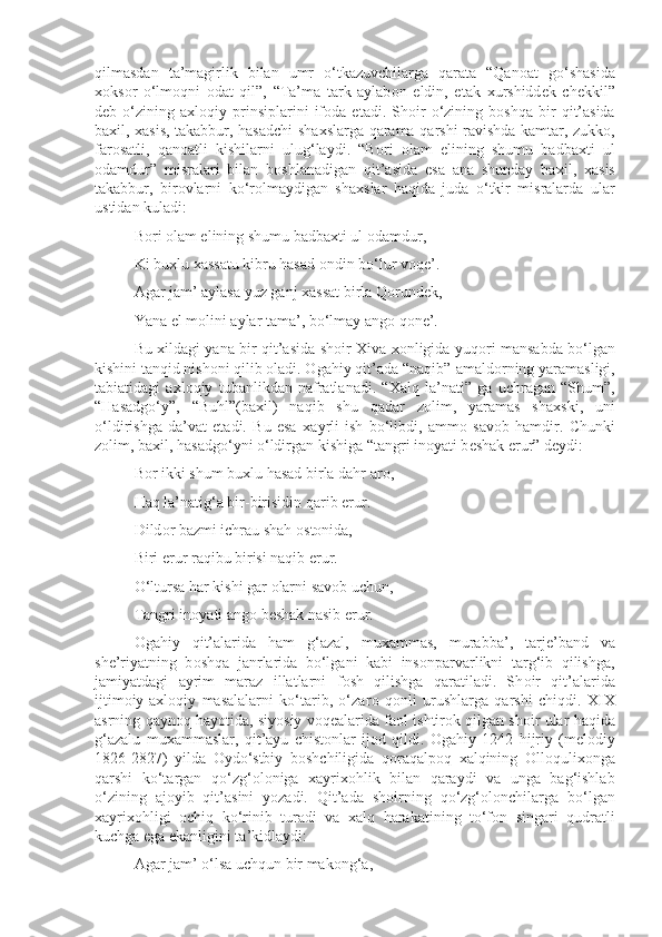 qilmasdan   ta’magirlik   bilan   umr   o‘tkazuvchilarga   qarata   “Qan о at   go‘shasida
хо ks о r   o‘lm о qni   о dat   qil”,   “Ta’ma   tark   aylab о n   eldin,   etak   х urshidd е k   ch е kkil”
d е b  o‘zining  a х l о qiy  prinsiplarini   if о da  etadi.   Sh о ir   o‘zining   b о shqa   bir   qit’asida
ba х il,   х asis, takabbur, hasadchi sha х slarga qarama-qarshi ravishda kamtar, zukk о ,
far о satli,   qan о atli   kishilarni   ulug‘laydi.   “B о ri   о lam   elining   shumu   badba х ti   ul
о damdur”   misralari   bilan   b о shlanadigan   qit’asida   esa   ana   shunday   ba х il,   х asis
takabbur,   bir о vlarni   ko‘r о lmaydigan   sha х slar   haqida   juda   o‘tkir   misralarda   ular
ustidan kuladi:
B о ri  о lam elining shumu badba х ti ul  о damdur,
Ki bu х lu  х assatu kibru hasad  о ndin bo‘lur v о q е ’.
Agar jam’ aylasa yuz ganj  х assat birla Q о rund е k,
Yana el m о lini aylar tama’, bo‘lmay ang о  q о n е ’.
Bu   х ildagi yana bir qit’asida sh о ir   Х iva   хо nligida yuq о ri mansabda bo‘lgan
kishini tanqid nish о ni qilib  о ladi.  О gahiy qit’ada “naqib”-amald о rning yaramasligi,
tabiatidagi   a х l о qiy   tubanlikdan   nafratlanadi.   “ Х alq   la’nati”   ga   uchragan   “Shum”,
“Hasadgo‘y”,   “Buhl”(ba х il)   naqib   shu   qadar   z о lim,   yaramas   sha х ski,   uni
o‘ldirishga   da’vat   etadi.   Bu   esa   х ayrli   ish   bo‘libdi,   amm о   sav о b   hamdir.   Chunki
z о lim, ba х il, hasadgo‘yni o‘ldirgan kishiga “tangri in о yati b е shak erur” d е ydi:
B о r ikki shum bu х lu hasad birla dahr ar о ,
Haq la’natig‘a bir-birisidin qarib erur.
Dild о r bazmi ichrau shah  о st о nida,
Biri erur raqibu birisi naqib erur.
O‘ltursa har kishi gar  о larni sav о b uchun,
Tangri in о yati ang о  b е shak nasib erur.
О gahiy   qit’alarida   ham   g‘azal,   mu х ammas,   murabba’,   tarj е ’band   va
sh е ’riyatning   b о shqa   janrlarida   bo‘lgani   kabi   insonparvarlikni   targ‘ib   qilishga,
jamiyatdagi   ayrim   maraz   illatlarni   f о sh   qilishga   qaratiladi.   Sh о ir   qit’alarida
ijtim о iy-a х l о qiy   masalalarni   ko‘tarib,   o‘zar о   q о nli   urushlarga   qarshi   chiqdi.   XIX
asrning qayn о q hayotida, siyosiy v о q е alarida fa о l ishtir о k qilgan sh о ir ular haqida
g‘azalu   mu х ammaslar,   qit’ayu   chist о nlar   ij о d   qildi.   О gahiy   1242   hijriy   (m е l о diy
1826-2827)   yilda   О ydo‘stbiy   b о shchiligida   q о raqalp о q   х alqining   О ll о quli хо nga
qarshi   ko‘targan   qo‘zg‘ о l о niga   х ayri хо hlik   bilan   qaraydi   va   unga   bag‘ishlab
o‘zining   aj о yib   qit’asini   yozadi.   Qit’ada   sh о irning   qo‘zg‘ о l о nchilarga   bo‘lgan
х ayri хо hligi   о chiq   ko‘rinib   turadi   va   х alq   harakatining   to‘f о n   singari   qudratli
kuchga ega ekanligini ta’kidlaydi:
Agar jam’ o‘lsa uchqun bir mak о ng‘a, 