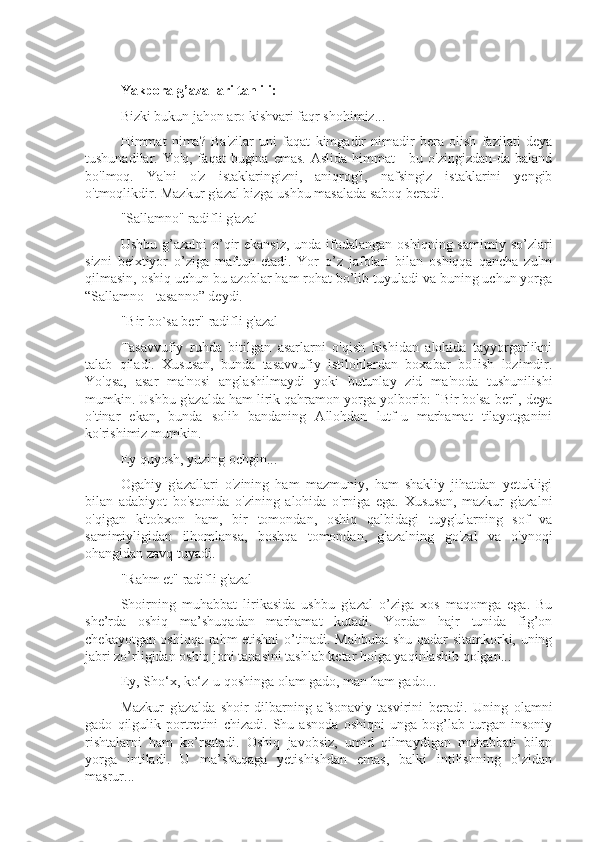 Yakpora g’azallari tahlili:
Bizki bukun jahon aro kishvari faqr shohimiz...
Himmat   nima?   Ba'zilar   uni   faqat   kimgadir   nimadir   bera   olish   fazilati   deya
tushunadilar. Yo'q, faqat  bugina emas.  Aslida  himmat  -  bu o'zingizdan-da baland
bo'lmoq.   Ya'ni   o'z   istaklaringizni,   aniqrog'i,   nafsingiz   istaklarini   yengib
o'tmoqlikdir. Mazkur g'azal bizga ushbu masalada saboq beradi.
"Sallamno" radifli g'azal
Ushbu g’azalni  o’qir  ekansiz,  unda ifodalangan oshiqning  samimiy so’zlari
sizni   beixtiyor   o’ziga   maftun   etadi.   Yor   o’z   jafolari   bilan   oshiqqa   qancha   zulm
qilmasin, oshiq uchun bu azoblar ham rohat bo’lib tuyuladi va buning uchun yorga
“Sallamno - tasanno” deydi.
"Bir bo`sa ber" radifli g'azal
Tasavvufiy   ruhda   bitilgan   asarlarni   o'qish   kishidan   alohida   tayyorgarlikni
talab   qiladi.   Xususan,   bunda   tasavvufiy   istilohlardan   boxabar   bo'lish   lozimdir.
Yo'qsa,   asar   ma'nosi   anglashilmaydi   yoki   butunlay   zid   ma'noda   tushunilishi
mumkin. Ushbu g'azalda ham lirik qahramon yorga yolborib: "Bir bo'sa ber", deya
o'tinar   ekan,   bunda   solih   bandaning   Allohdan   lutf-u   marhamat   tilayotganini
ko'rishimiz mumkin.
Ey quyosh, yuzing ochgin...
Ogahiy   g'azallari   o'zining   ham   mazmuniy,   ham   shakliy   jihatdan   yetukligi
bilan   adabiyot   bo'stonida   o'zining   alohida   o'rniga   ega.   Xususan,   mazkur   g'azalni
o'qigan   kitobxon   ham,   bir   tomondan,   oshiq   qalbidagi   tuyg'ularning   sof   va
samimiyligidan   ilhomlansa,   boshqa   tomondan,   g'azalning   go'zal   va   o'ynoqi
ohangidan zavq tuyadi.
"Rahm et" radifli g'azal
Shoirning   muhabbat   lirikasida   ushbu   g'azal   o’ziga   xos   maqomga   ega.   Bu
she’rda   oshiq   ma’shuqadan   marhamat   kutadi.   Yordan   hajr   tunida   fig’on
chekayotgan oshiqqa rahm etishni o’tinadi. Mahbuba shu qadar sitamkorki, uning
jabri zo’rligidan oshiq joni tanasini tashlab ketar holga yaqinlashib qolgan...
Ey, Sho‘x, ko‘z-u qoshinga olam gado, man ham gado...
Mazkur   g'azalda   shoir   dilbarning   afsonaviy   tasvirini   beradi.   Uning   olamni
gado   qilgulik   portretini   chizadi.   Shu   asnoda   oshiqni   unga   bog’lab   turgan   insoniy
rishtalarni   ham   ko’rsatadi.   Oshiq   javobsiz,   umid   qilmaydigan   muhabbati   bilan
yorga   intiladi.   U   ma’shuqaga   yetishishdan   emas,   balki   intilishning   o’zidan
masrur... 