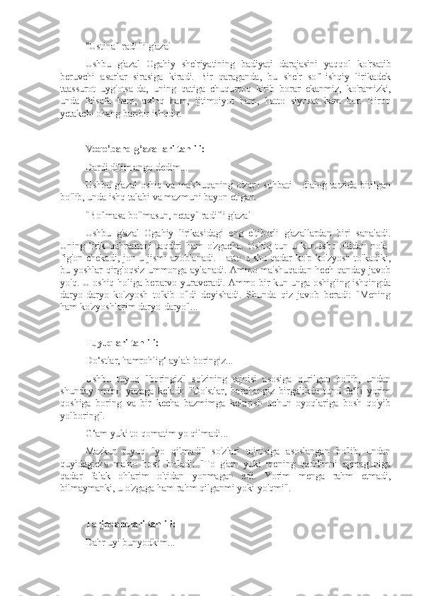"Ustina" radifli g'azal
Ushbu   g'azal   Ogahiy   she'riyatining   badiyati   darajasini   yaqqol   ko'rsatib
beruvchi   asarlar   sirasiga   kiradi.   Bir   qaraganda,   bu   she'r   sof   ishqiy   lirikadek
taassurot   uyg'otsa-da,   uning   qatiga   chuqurroq   kirib   borar   ekanmiz,   ko'ramizki,
unda   falsafa   ham,   axloq   ham,   ijtimoiyot   ham,   hatto   siyosat   ham   bor.   Biroq
yetakchi ohang baribir ishqdir.
Voqe’band g‘azallari tahlili:
Dardi dilim ango dedim...
Ushbu g'azal  oshiq va ma'shuqaning o'zaro suhbati  - dialog tarzida bitilgan
bo'lib, unda ishq talabi va mazmuni bayon etigan.
"Bo'lmasa bo'lmasun, netay" radifli g'azal
Ushbu   g'azal   Ogahiy   lirikasidagi   eng   e'tiborli   g'azallardan   biri   sanaladi.
Uning   lirik   qahramoni   taqdiri   ham   o'zgacha.   Oshiq   tun-u   kun   ishq   o'tidan   nola-
fig'on chekadi, jon-u jismi  azoblanadi. Hatto u shu qadar ko'p ko'zyosh to'kadiki,
bu yoshlar qirg'oqsiz ummonga aylanadi. Ammo ma'shuqadan hech qanday javob
yo'q. U oshiq holiga beparvo yuraveradi. Ammo bir kun unga oshig'ing ishqingda
daryo-daryo   ko'zyosh   to'kib   o'ldi   deyishadi.   Shunda   qiz   javob   beradi:   "Mening
ham ko'zyoshlarim daryo-daryo"...
Tuyuqlari tahlili:
Do‘stlar, hamrohlig‘ aylab boringiz...
Ushbu   tuyuq   "boringiz"   so'zining   tajnisi   asosiga   qurilgan   bo'lib,   undan
shunday   ma'no   yuzaga   keladi:   "Do'stlar,   barchangiz   birgalikda   tund   fe'lli   yorim
qoshiga   boring   va   bir   kecha   bazmimga   keltirish   uchun   oyoqlariga   bosh   qo'yib
yolboring".
G‘am yuki to qomatim yo qilmadi...
Mazkur   tuyuq   "yo   qilmadi"   so'zlari   tajnisiga   asoslangan   bo'lib,   undan
quyidagicha   ma'no   hosil   bo'ladi:   "To   g'am   yuki   mening   qaddimni   egmaguniga
qadar   falak   ohlarim   o'tidan   yonmagan   edi.   Yorim   menga   rahm   etmadi,
bilmaymanki, u o'zgaga ham rahm qilganmi yoki yo'qmi".
Tarjebandlari tahlili:
Dahr uyi bunyodkim... 