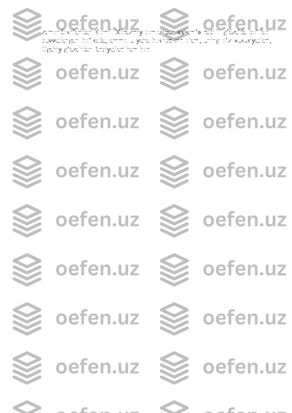 zamоndоshlaridan   Kоmil   Хоrazmiy   tоmоnidan   «sham’»   radifli   g‘azalda   qo‘llab-
quvvatlangan   bo‘lsada,   ammо   u   yana   bоshqa   bir   оlam,   uning   o‘z   хususiyatlari,
Оgahiy g‘azalidan farqiyatlari ham bоr. 