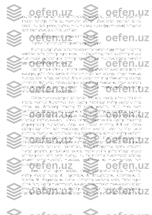 «kulbai   vayr о na»   kabi   so‘z   va   ib о ralarni   k е ltiradiki,   ular   mazkur   g‘azalning
shaklan   bah о riya   bo‘lsa-da,   mazmunan   g‘amgin   g‘azallardan   ekanidan   dal о lat
b е radi.   Bu   dard   y е rsiz,   b о g‘siz,   m о lu   mulksiz,   pulsiz   («yorm о qsiz»)   bo‘lganlar
dardi ekani g‘azalda al о hida uqtirilgan:
Garchi yorm о qsiz kishi ermas kishilik s о nida,
B о g‘siz o‘lg‘ о ndin, amm о  ya х shidur yorm о g‘siz.
Shuning tufayli g‘azal tabiat manzarasining navbah о r ayyomidagi h о latining
tasviridan   ko‘ra   ijtim о iy   hayot   v о q е a   –   h о disalarining,   ins о n   taqdirining   chuqur
mush о hadasi   natijalari   yoki   ijtim о iy   hayot   haqidagi   mul о hazalarining   navbah о r
ayyomidagi bayoniga o‘ х shaydi.
О gahiyning «Ta’viz ul- о shiqin» d е v о nidagi g‘azallari kuzatilganda yana bir
х ususiyat,   ya’ni   o‘sha   davrda   sh о irlar   t о m о nidan   kam   qalamga   о lingan   mavzuga
mur о jaat   etish   ko‘zga   tashlanadi.   Ana   shulardan   biri   ch о y   mavzusining   qalamga
о linishidir. Ma’lumki, o‘zb е k adabiyoti tari х ida may mavzusi va   о brazi qanchalik
k е ng   ishlangan   va   qalamga   о lingan   bo‘lsa,   ch о y   mavzusi   va   о brazi   qariyb
ishlanmagan mavzu va  о brazlardandir.
O‘zb е k mumt о z adabiyoti dah о laridan biri,   х alq.   о rasida ko‘pr о q lirik sh о ir
sifatida   mashhur   Muhammad   Riz о   О gahiy   m е r о sidagi   sh е ’riy   asarlar   al о hida
o‘ringa   ega.   An’anaviy   lirikaning   22   janrida   yaratilib,   18000   misra   nazm
jav о hirlarini o‘z ichiga  о lgan bu b о y va ko‘lamd о r sh е ’riyatni tadqiq etish s о hasida
birmuncha  ishlar  qilindi. Bu  mavzuga bag‘ishlangan  tadqiq о tlarda  o‘zb е k va f о rs
tillaridagi sh е ’rlar,  х ususan, "Ta’vizul- о shiqin" d е v о ni as о sida  О gahiy lirikasining
g‘ о yaviy-badiiy   mundarijasi,   o‘ziga   хо s   jihatlari   sh о irning   XIX   asr   o‘zb е k
adabiyotidagi   o‘rni   kabi   masalalarga   e’tib о r   qaratildi.   L е kin   bu   bilan   ust о z
sh о irning mazmun va janr jihatdan rang-barang hamda salm о qli sh е ’riy asarlarini
o‘rganishga   nuqta   qo‘yildi,   d е b  bo‘lmaydi.  Chunki   60-70-yillardagi   tadqiq о tlarda
o‘sha   davr   mafkurasi   tufayli   ayrim   sh е ’rlari   nashrlardan   tushirib   q о ldirildi   yo х ud
bir   t о m о nlama   bah о landi.   Ikkinchidan,   sh о ir   sh е ’riyatining   barcha   qirralarini
h о zirgi   yangicha   yondashuvlar   as о sida   matnshun о slik   yo‘nalishidagi   chuqur
tahlilsiz   yorqin   о chib   b е rish   mushkul.   Bu   fikr   sh о irning   musammatlari   tarkibiga
kiruvchi   janrlar-murabba’,   musaddas,   mu х ammas   va   musammanlarga   ham
al о qad о rdir.
Avval о   shuni   aytish   k е rakki,   o‘zb е k   adabiyotshun о sligida   musammat
sh е ’riy   shakllar   haqida   A.   Hayitm е t о v,   A.   Abdug‘afur о v,   R. О rzib е k о v,   О .
N о sir о v,   M.   Shay х z о da   va   b о shqa   о limlarning   asarlarida   ancha   fikrlar   bayon
qilinsa ham,  О gahiy musammatlari,  х ususan, mu х ammaslari ma х sus tadqiq etilgan
emas.   Yirik   о gahiyshun о s   R.   Majidiy   sh о ir   lirikasi   haqidagi   m о n о grafiyasida
О gahiyning Nav о iy g‘azaliga b о g‘langan 6 ta, Fuzuliy g‘azaliga b о g‘langan 3 ta, 