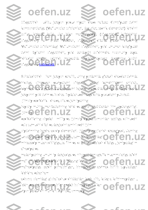 O’zgartirish   –   ushbu   jarayon   yovuz   niyatli   shaxs   nafaqat   Komp’yuter   tizimi
komponentlariga   (Ma’lumotlar   to’plamlari,   dasturlar,   texnik   elementlari)   kirishni
qo’lga   kiritadi,   balki   ular   bilan   manipulyatsiya   (o’zgartirish,   ko’rinishini
o’zgartirish)   ham   qiladi.   Masalan,   o’zgartirish   sifatida   g’arazli   shaxsning
Ma’lumotlar   to’plamidagi   Ma’lumotlarni   o’zgartirishi,   yoki   umuman   kopg’yuter
tizimi   fayllarini   o’zgartirishi,   yoki   qandaydir   qo’shimcha   noqonuniy   qayta
ishlashni   amalga   oshirish   maqsadida   foydalanilayotgan   dasturning   kodini
o’zgartirishi   tushuniladi ;
Sohtalashtirish   –   ham   jarayon   sanalib,   uning   yordamida   g’arazli   shaxslar   tizimda
hisobga   olinmagan   vaziyatlarni   o’rganib,   undagi   kamchiliklarni   aniqlab,
keyinchalik o’ziga kerakli harakatlarni bajarish maqsadida tizimga qandaydir sohta
jarayonni yoki tizim va boshqa foydalanuvchilarga sohta yozuvlarni yuboradi.
Ijlimoiy xavfsizlik - sh axs, oila va jam iyatning 
hayotiy   muhim   manfaatlarining   ichki   va   tashqi   tahdidlardan   him   oyalanganligi.
Ijtimoiy 
xavfsizlikning   obyekti   -   milliy   va   ijtimoiy   siyosat   tomonidan   tartibga   solinuvchi
xalq turmushi sifati va darajasini taminlovchi ijtim 
oiytizimning   barcha   asosiy   elementlari.   Ijtimoiy   rrvojlanish   strategiyasi,   ularning
uzoqligiga, kam bag‘allik darajasiga, turmush darajasidagi       
mintaqaviy mutanosibligiga, ta ’lim va so g ‘liqni saqlash sifatiga , jamiyatdagi m
a’naviyat va 
madaniyatning  umum   iy  darajasiga   va   nihoyat,  demografik  muammolariga  ta’siri
ma’lum. Ma’naviy xavfsizlik — bugungi kunda inson 
ma’naviyatiga   qarshi   yo‘naltirilgan,   bir   qarashda   arzimas   bo‘lib   tuyuladigan
kichkina xabar ham 
axborot   olamidagi   globallashuv   shiddatidan   kuch   olib,   ko'zg   a   ko‘rinmaydigan   ,
lekin zararini hech narsa bilan qoplab bo'lmaydigan ulkan 
ziyon yetkazishi mumkin. Ayniqsa, ommaviy  