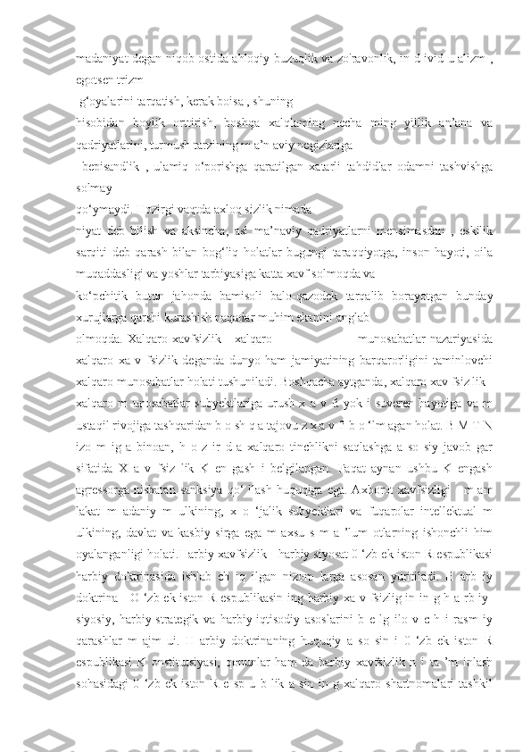 madaniyat degan niqob ostida ahloqiy buzuqlik va zo'ravonlik, in d ivid u alizm ,
egotsen trizm
 g‘oyalarini tarqatish, kerak boisa , shuning 
hisobidan   boylik   orttirish,   boshqa   xalqlaming   necha   ming   yillik   an’ana   va
qadriyatlarini, turmush tarzining m a’n aviy negizlariga
  bepisandlik   ,   ulamiq   o‘porishga   qaratilgan   xatarli   tahdidlar   odamni   tashvishga
solmay 
qo‘ymaydi. Hozirgi vaqtda axloq sizlik nimada 
niyat   deb   bilish   va   aksincha,   asl   ma’naviy   qadriyatlarni   mensimasdan   ,   eskilik
sarqiti   deb   qarash   bilan   bog‘liq   holatlar   bugungi   taraqqiyotga,   inson   hayoti,   oila
muqaddasligi va yoshlar tarbiyasiga katta xavf solmoqda va 
ko‘pchitik   butun   jahonda   bamisoli   balo-qazodek   tarqalib   borayotgan   bunday
xurujlarga qarshi kurashish naqadar muhim ekanini anglab 
olmoqda.   Xalqaro   xavfsizlik   -   xalqaro                                       munosabatlar   nazariyasida
xalqaro   xa   v   fsizlik   deganda   dunyo   ham   jamiyatining   barqarorligini   taminlovchi
xalqaro munosabatlar holati tushuniladi. Boshqacha aytganda, xalqaro xav fsiz lik -
xalqaro   m   unosabatlar   subyektlariga   urush   x   a   v   fi   yok   i   suveren   hayotiga   va   m
ustaqil rivojiga tashqaridan b o sh q a tajovu z x a v fi b o ‘lm agan holat. B M T N
izo   m   ig   a   binoan,   h   o   z   ir   d   a   xalqaro   tinchlikni   saqlashga   a   so   siy   javob   gar
sifatida   X   a   v   fsiz   lik   K   en   gash   i   belgilangan.   Faqat   aynan   ushbu   K   engash
agressorga  nisbatan  sanksiya   qo‘   llash  huquqiga  ega. Axborot  xavfsizligi  -  m   am
lakat   m   adaniy   m   ulkining,   x   o   ‘jalik   subyektlari   va   fuqarolar   intellektual   m
ulkining,   davlat   va   kasbiy   sirga   ega   m   axsu   s   m   a   ’lum   otlarning   ishonchli   him
oyalanganligi holati.Harbiy xavfsizlik - harbiy siyosat 0 ‘zb ek iston R espublikasi
harbiy   doktrinasida   ishlab   ch   iq   ilgan   nizom   larga   asosan   yuritiladi.   H   arb   iy
doktrina - O ‘zb ek iston R espublikasin ing harbiy xa v fsizlig in in g h a rb iy-
siyosiy,   harbiy-strategik   va   harbiy-iqtisodiy   asoslarini   b   e   lg   ilo   v   c   h   i   rasm   iy
qarashlar   m   ajm   ui.   H   arbiy   doktrinaning   huquqiy   a   so   sin   i   0   ‘zb   ek   iston   R
espublikasi   K   onstitutsiyasi,   qonunlar   ham   da   harbiy   xavfsizlik   n   i   ta   ’m   inlash
sohasidagi   0   ‘zb   ek   iston   R   e   sp   u   b   lik   a   sin   in   g   xalqaro   shartnomalari   tashkil 