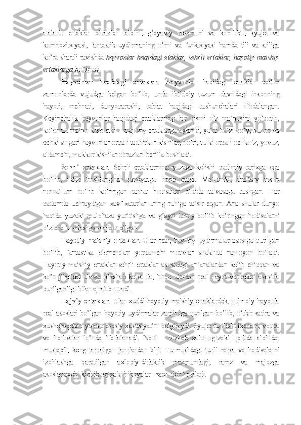 ataladi.   ertaklar   obrazlar   talqini,   g’oyaviy   mazmuni   va   konflikti,   syujet   va
kompozitsiyasi,   fantastik   uydirmaning   o’rni   va   funktsiyasi   hamda   tili   va   stiliga
ko’ra shartli ravishda   hayvonlar haqidagi etaklar, sehrli ertaklar, hayotiy-maishiy
ertaklarga  bo’linadi.
Hayvonlar   haqidagi   ertaklar .   Hayvonlar   haqidagi   ertaklar   qadim
zamonlarda   vujudga   kelgan   bo’lib,   unda   ibtidoiy   tuzum   davridagi   insonning
hayoti,   mehnati,   dunyoqarashi,   tabiat   haqidagi   tushunchalari   ifodalangan.
Keyinchalik   hayvonlar   haqidagi   ertaklarning   bir   qismi   o’z   ma`nosini   yo’qotib,
ko’chma ma`no kasb etdi – majoziy ertaklarga aylandi, ya`ni ba`zi qo’y, buzoq va
echki singari hayvonlar orqali tadbirkor kishilar, bo’ri, tulki orqali ochko’z, yovuz,
aldamchi, makkor kishilar obrazlari berilla boshladi.
Sehrli   ertaklar .   Sehrli   ertaklarning   yuzaga   kelishi   qadimiy   tarixga   ega
bo’lib,   ildizi   boshlang’ich   jamiyatga   borib   etadi.   Ma`lumki,   ibtidoiy   inson
noma`lum   bo’lib   ko’ringan   tabiat   hodisalari   oldida   talvasaga   tushgan.   Har
qadamda   uchraydigan   xavf-xatarlar   uning   ruhiga   ta`sir   etgan.   Ana   shular   dunyo
haqida   yuzaki   mulohaza   yuritishga   va   g’ayri   tabiiy   bo’lib   ko’ringan   hodisalarni
o’zicha izohlashga majbur qilgan. 
Hayotiy-maishiy   ertaklar .   Ular   real,   hayotiy   uydirmalar   asosiga   qurilgan
bo’lib,   fantastika   elementlari   yordamchi   motivlar   shaklida   namoyon   bo’ladi.
Hayotiy-maishiy   ertaklar   sehrli   ertaklar   asosidagi   an`analardan   kelib   chiqqan   va
ko’p   jihatlari   ularga   o’xshab   ketsa-da,   biroq   ulardan   real   hayot   voqealari   asosida
qurilganligi bilan ajralib turadi.
Hajviy   ertaklar .   Ular   xuddi   hayotiy-maishiy   ertaklardek,   ijtimoiy   hayotda
real asoslari  bo’lgan hayotiy uydirmalar  zaminiga qurilgan bo’lib, o’tkir satira va
xushchaqchaq yumor asosiy xususiyatini belgilaydi. Syujet tuzilishi ixcham, voqea
va   hodisalar   lo’nda   ifodalanadi.   Nаql   –   o`zbеk   хаlq   оg`zаki   ijоdidа   аlоhidа,
mustаqil,   kеng   tаrqаlgаn   jаnrlаrdаn   biri.   Turmushdаgi   turli   nаrsа   vа   hоdisаlаrni
izоhlаshgа   qаrаtilgаn   ахlоqiy-didаktik   mаzmundаgi,   rаmz   vа   mаjоzgа
аsоslаnuvchi kichik оg`zаki hikоyalаr   nаql   dеb hritilаdi . 