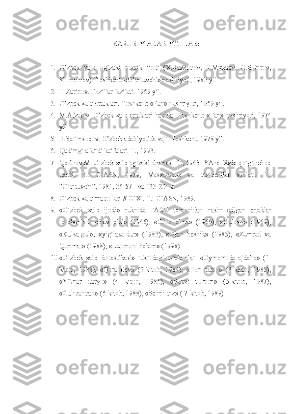 ZARURIY ADABIYOTLAR:
1. O’zbek   xalq   og’zaki   poetik   ijodi   (X.Razzoqov,   T.Mirzaev,   O.Sobirov,
K.Imomov). Toshkent: «O’qituvchi» nashriyoti, 1980 yil.
2. H.Zaripov. Fozillar fazilati. 1969 yil. 
3. O’zbek xalq ertaklari. Toshkent: «Fan» nashriyoti, 1969 yil.
4. M.Afzalov. O’zbek xalq ertaklari haqida.   Toshkent: «Fan» nashriyoti, 1974
yil.
5. B.Sarimsoqov. O’zbek adabiyotida saj`. Toshkent, 1978 yil.
6. Qadimgi afandi latifalari. T., 1993. 
7. Qodirov M. O`zbek xalq og`zaki dramasi. T., 1963. YAna: Xalq qo`g`irchoq
teatri.   T.:   G`ASN,   1979;   Masxaraboz   va   qiziqchilar   san`ati.   T.:
”O`qituvchi”, 1981, 36-57-  va 123-204-b. 
8. O`zbek xalq maqollari // O`XI. T.: G`ASN, 1989.
9. «O`zbek   xalq   ijodi»   ruknida   FACH   tomonidan   nashr   etilgan   ertaklar
to`plamlari:   «Suv   qizi»   (1966),   «Oltin   olma»   (1966),   «Gulpari»   (1969),
«Kulsa-gul»,   «yig`lasa-dur»   (1983),   «Oltin   beshik»   (1985),   «Zumrad   va
Qimmat» (1988), «Luqmoni hakim» (1998).
10. «O`zbek   xalq   fantastikasi»   ruknidagi   to`plamlar:   «Oymomoda   ajdaho»   (1-
kitob,   1983),   «Qora   dev»   (2-kitob,   1984),   «Ilon   pari   »   (3-kitob,   1985),
«YOnar   daryo»   (4   kitob,   1986),   «Samo   tulpori»   (5-kitob,   1987),
«Guliqahqah» (6-kitob, 1988), «Sehrli qiz» ( 7-kitob, 1989). 