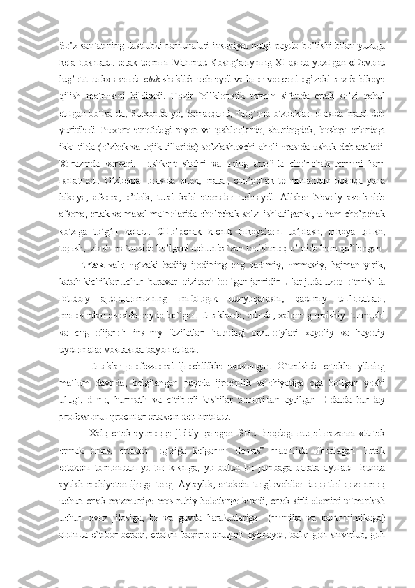 So’z san`atining dastlabki namunalari insoniyat nutqi paydo bo’lishi bilan yuzaga
kela boshladi. ertak termini Mahmud Koshg’ariyning XI asrda yozilgan «Devonu
lug’otit turk» asarida e tuk  shaklida uchraydi va biror voqeani og’zaki tarzda hikoya
qilish   ma`nosini   bildiradi.   Hozir   fol’kloristik   termin   sifatida   ertak   so’zi   qabul
etilgan bo’lsa-da, Surxondaryo, Samarqand, Farg’ona o’zbeklari orasida matal deb
yuritiladi.   Buxoro   atrofidagi   rayon   va   qishloqlarda,   shuningdek,   boshqa   erlardagi
ikki tilda (o’zbek va tojik tillarida) so’zlashuvchi aholi orasida ushuk deb ataladi.
Xorazmda   varsaqi,   Toshkent   shahri   va   uning   atrofida   cho’pchak   termini   ham
ishlatiladi.   O’zbeklar   orasida   ertak,   matal,   cho’pchak   terminlaridan   boshqa   yana
hikoya,   afsona,   o’tirik,   tutal   kabi   atamalar   uchraydi.   Alisher   Navoiy   asarlarida
afsona, ertak va masal ma`nolarida cho’rchak so’zi ishlatilganki, u ham cho’pchak
so’ziga   to’g’ri   keladi.   CHo’pchak   kichik   hikoyalarni   to’plash,   hikoya   qilish,
topish, izlash ma`nosida bo’lgani uchun ba`zan topishmoq o’rnida ham qo’llangan.
Ertak   xalq   og`zaki   badiiy   ijodining   eng   qadimiy,   ommaviy,   hajman   yirik,
katah kichiklar uchun baravar  qiziqarli bo`lgan janridir. Ular juda uzoq o`tmishda
ibtidoiy   ajdodlarimizning   mifologik   dunyoqarashi,   qadimiy   urf-odatlari,
marosimlari asosida paydo bo`lgan. Ertaklarda, odatda, xalqning maishiy  turmushi
va   eng   olijanob   insoniy   fazilatlari   haqidagi   orzu-o`ylari   xayoliy   va   hayotiy
uydirmalar vositasida bayon etiladi. 
              Ertaklar   professional   ijrochilikka   asoslangan.   O`tmishda   ertaklar   yilning
ma`lum   davrida,   belgilangan   paytda   ijrochilik   salohiyatiga   ega   bo`lgan   yoshi
ulug`,   dono,   hurmatli   va   e`tiborli   kishilar   tomonidan   aytilgan.   Odatda   bunday
professional ijrochilar ertakchi deb hritiladi. 
                 Xalq ertak aytmoqqa jiddiy qaragan. SHu   haqdagi nuqtai nazarini «Ertak
ermak   emas,   ertakchi   og`ziga   kelganini   demas”   maqolida   ifodalagan.   Ertak
ertakchi   tomonidan   yo   bir   kishiga,   yo   butun   bir   jamoaga   qarata   aytiladi.   Bunda
aytish mohiyatan ijroga teng. Aytaylik, ertakchi tinglovchilar diqqatini qozonmoq
uchun ertak mazmuniga mos ruhiy holatlarga kiradi, ertak sirli olamini ta`minlash
uchun   ovoz   jilosiga,   hz   va   gavda   harakatlariga     (mimika   va   pantomimikaga)
alohida e`tibor  beradi, ertakni baqirib-chaqirib aytmaydi, balki goh shivirlab, goh 