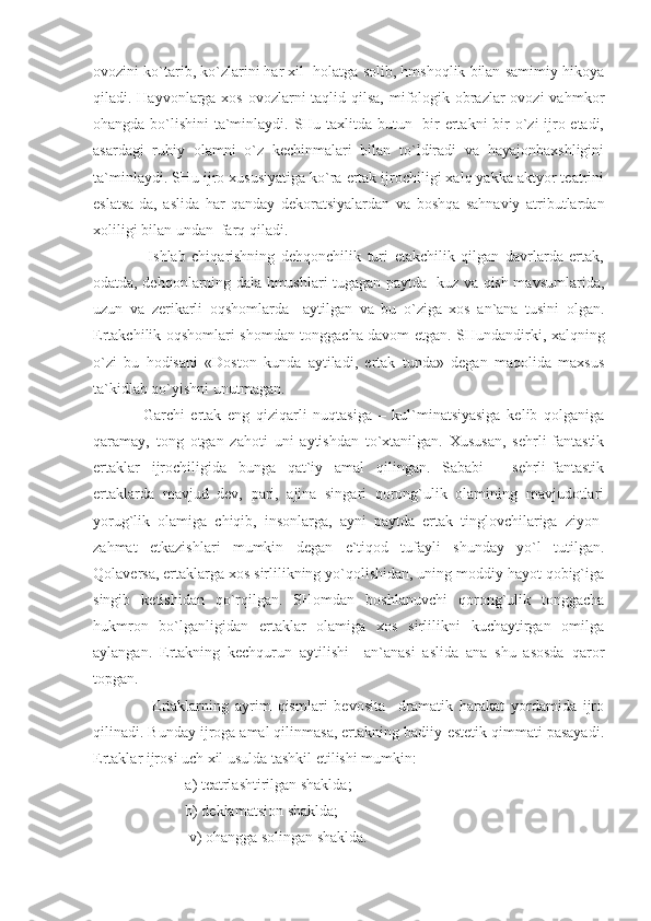 ovozini ko`tarib, ko`zlarini har xil  holatga solib, hmshoqlik bilan samimiy hikoya
qiladi. Hayvonlarga xos ovozlarni taqlid qilsa, mifologik obrazlar ovozi  vahmkor
ohangda bo`lishini ta`minlaydi. SHu taxlitda butun   bir ertakni  bir o`zi ijro etadi,
asardagi   ruhiy   olamni   o`z   kechinmalari   bilan   to`ldiradi   va   hayajonbaxshligini
ta`minlaydi. SHu ijro xususiyatiga ko`ra ertak ijrochiligi xalq yakka aktyor teatrini
eslatsa-da,   aslida   har   qanday   dekoratsiyalardan   va   boshqa   sahnaviy   atributlardan
xoliligi bilan undan  farq qiladi.
                  Ishlab   chiqarishning   dehqonchilik   turi   etakchilik   qilgan   davrlarda   ertak,
odatda, dehqonlarning dala hmushlari tugagan paytda- kuz va qish mavsumlarida,
uzun   va   zerikarli   oqshomlarda     aytilgan   va   bu   o`ziga   xos   an`ana   tusini   olgan.
Ertakchilik oqshomlari shomdan tonggacha davom etgan. SHundandirki, xalqning
o`zi   bu   hodisani   «Doston   kunda   aytiladi,   ertak   tunda»   degan   maqolida   maxsus
ta`kidlab qo`yishni unutmagan.
                Garchi   ertak   eng   qiziqarli   nuqtasiga   –   kul`minatsiyasiga   kelib   qolganiga
qaramay,   tong   otgan   zahoti   uni   aytishdan   to`xtanilgan.   Xususan,   sehrli-fantastik
ertaklar   ijrochiligida   bunga   qat`iy   amal   qilingan.   Sababi   -   sehrli-fantastik
ertaklarda   mavjud   dev,   pari,   ajina   singari   qorong`ulik   olamining   mavjudotlari
yorug`lik   olamiga   chiqib,   insonlarga,   ayni   paytda   ertak   tinglovchilariga   ziyon-
zahmat   etkazishlari   mumkin   degan   e`tiqod   tufayli   shunday   yo`l   tutilgan.
Qolaversa, ertaklarga xos sirlilikning yo`qolishidan, uning moddiy hayot qobig`iga
singib   ketishidan   qo`rqilgan.   SHomdan   boshlanuvchi   qorong`ulik   tonggacha
hukmron   bo`lganligidan   ertaklar   olamiga   xos   sirlilikni   kuchaytirgan   omilga
aylangan.   Ertakning   kechqurun   aytilishi     an`anasi   aslida   ana   shu   asosda   qaror
topgan. 
                  Ertaklarning   ayrim   qismlari   bevosita     dramatik   harakat   yordamida   ijro
qilinadi. Bunday ijroga amal qilinmasa, ertakning badiiy-estetik qimmati pasayadi.
Ertaklar ijrosi uch xil usulda tashkil etilishi mumkin:
                    a) teatrlashtirilgan shaklda;
                    b) deklamatsion shaklda; 
                     v) ohangga solingan shaklda. 