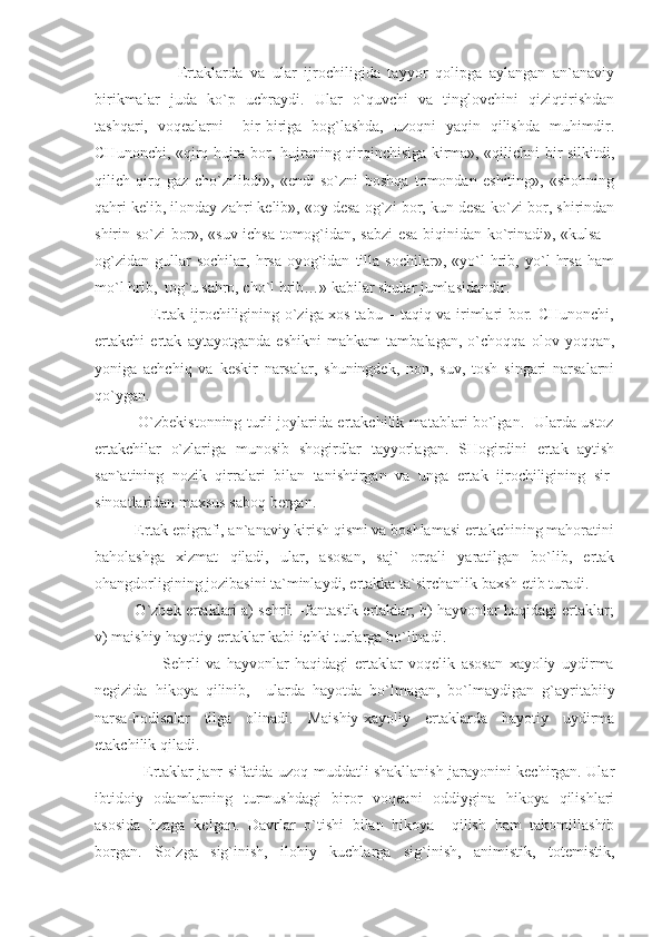                       Ertaklarda   va   ular   ijrochiligida   tayyor   qolipga   aylangan   an`anaviy
birikmalar   juda   ko`p   uchraydi.   Ular   o`quvchi   va   tinglovchini   qiziqtirishdan
tashqari,   voqealarni     bir-biriga   bog`lashda,   uzoqni   yaqin   qilishda   muhimdir.
CHunonchi, «qirq hujra bor, hujraning qirqinchisiga kirma», «qilichni bir silkitdi,
qilich   qirq   gaz   cho`zilibdi»,   «endi   so`zni   boshqa   tomondan   eshiting»,   «shohning
qahri kelib, ilonday zahri kelib», «oy desa og`zi bor, kun desa-ko`zi bor, shirindan
shirin so`zi bor», «suv ichsa tomog`idan, sabzi esa biqinidan ko`rinadi», «kulsa –
og`zidan   gullar   sochilar,   hrsa-oyog`idan   tilla   sochilar»,   «yo`l   hrib,   yo`l   hrsa   ham
mo`l hrib,  tog`u sahro, cho`l hrib…» kabilar shular jumlasidandir.
                     Ertak ijrochiligining o`ziga xos tabu – taqiq va irimlari bor. CHunonchi,
ertakchi   ertak   aytayotganda   eshikni   mahkam   tambalagan,   o`choqqa   olov   yoqqan,
yoniga   achchiq   va   keskir   narsalar,   shuningdek,   non,   suv,   tosh   singari   narsalarni
qo`ygan.
                 O`zbekistonning turli joylarida ertakchilik matablari bo`lgan.   Ularda ustoz
ertakchilar   o`zlariga   munosib   shogirdlar   tayyorlagan.   SHogirdini   ertak   aytish
san`atining   nozik   qirralari   bilan   tanishtirgan   va   unga   ertak   ijrochiligining   sir-
sinoatlaridan maxsus saboq bergan.
          Ertak epigrafi, an`anaviy kirish qismi va boshlamasi ertakchining mahoratini
baholashga   xizmat   qiladi,   ular,   asosan,   saj`   orqali   yaratilgan   bo`lib,   ertak
ohangdorligining jozibasini ta`minlaydi, ertakka ta`sirchanlik baxsh etib turadi.
          O`zbek ertaklari a) sehrli –fantastik ertaklar; b) hayvonlar haqidagi ertaklar;
v) maishiy-hayotiy ertaklar kabi ichki turlarga bo`linadi.
                      Sehrli   va   hayvonlar   haqidagi   ertaklar   voqelik   asosan   xayoliy   uydirma
negizida   hikoya   qilinib,     ularda   hayotda   bo`lmagan,   bo`lmaydigan   g`ayritabiiy
narsa-hodisalar   tilga   olinadi.   Maishiy-xayoliy   ertaklarda   hayotiy   uydirma
etakchilik qiladi.
                   Ertaklar janr sifatida uzoq muddatli shakllanish jarayonini kechirgan. Ular
ibtidoiy   odamlarning   turmushdagi   biror   voqeani   oddiygina   hikoya   qilishlari
asosida   hzaga   kelgan.   Davrlar   o`tishi   bilan   hikoya     qilish   ham   takomillashib
borgan.   So`zga   sig`inish,   ilohiy   kuchlarga   sig`inish,   animistik,   totemistik, 