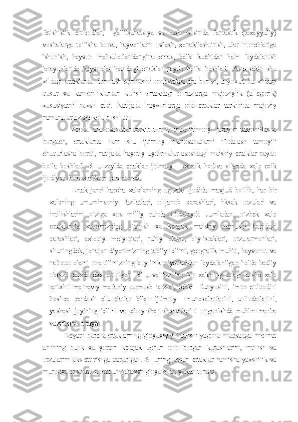 fetishistik   e`tiqodlar,     gallitsunatsiya   va   tush   ta`sirida   fantastik   (taxayyuliy)
vositalarga   to`lisha   borsa,   hayvonlarni   ovlash,   xonakilashtirish,   ular   inonchlariga
ishonish,   hayvon   mahsulotlaridangina   emas,   balki   kuchidan   ham   foydalanish
jarayonlarida   hayvonlar   haqidagi   ertaklar   paydo   bo`la   boshladi.   Asta-sekin   shu
xildagi   ertaklarda     turmush   tajribasini   omuxtalashtira   borish,   u   yoxud   bu   xildagi
qusur   va   kamchiliklardan   kulish   ertakdagi   obrazlarga   majoziylik   (allegorik)
xususiyatni   baxsh   etdi.   Natijada   hayvonlarga   oid   ertaklar   tarkibida   majoziy
namunalar hzaga kela boshladi. 
                    Feodal   munosabatlar   tarkib   topib,   unda   ijtimoiy     jarayon   takomillasha
borgach,   ertaklarda   ham   shu   ijtimoiy   munosabatlarni   ifodalash   tamoyili
chuqurlasha   bordi,   natijada   hayotiy   uydirmalar   asosidagi   maishiy   ertaklar   paydo
bo`la   boshladi.   SHu   zaylda   ertaklar   ijtimoiy   –   estetik   hodisa   sifatida   xalq   epik
ijodiyotida mustahkam qaror topdi. 
              Ertak   janri   barcha   xalqlarning   og`zaki   ijodida   mavjud   bo`lib,   har   bir
xalqning   umuminsoniy   fazilatlari,   olijanob   qarashlari,   hksak   orzulari   va
intilishlarini   o`ziga   xos   milliy   ruhda   ifodalaydi.   Jumladan,   o`zbek   xalq
ertaklarida   xalqimizning   o`tmish   va   kelajak   maishiy   turmushi   haqidagi
qarashlari,   axloqiy   me`yorlari,   ruhiy   olami,   o`y-istaklari,   orzu-armonlari,
shuningdek, jonajon diyorimizning tabiiy iqlimi, geografik muhiti, hayvonot va
nabotot olami ona tilimizning boy imkoniyatlaridan foydalanilgan holda badiiy
obrazli   tarzda   aks   ettirilgan.   SHu   vajdan   har   bir   xalqning   ertagi   o`sha   xalq
tarixini   ma`naviy-madaniy   turmush   tarzini,   ichki     dunyosini,   imon-e`tiqodini
boshqa   qardosh   elu   elatlar   bilan   ijtimoiy     munosabatlarini,   urf-odatlarini,
yashash   joyining   iqlimi   va   tabiiy   shart-sharoitlarini   o`rganishda   muhim   manba
vazifasini  o`taydi.
            Deyarli barcha ertaklarning g`oyaviy yo`nalishi yagona  maqsadga- mehnat
ahlining   buhk   va   yorqin   kelajak   uchun   olib   borgan   kurashlarini,   intilish   va
orzularini  aks   ettirishga   qaratilgan.   SHuning  uchun   ertaklar  hamisha   yaxshilik  va
murodga etishdan iborat umidbaxsh g`oya bilan yakun topadi.  