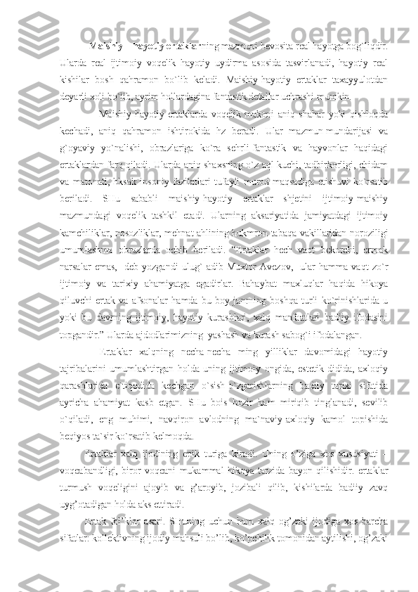             Maishiy – hayotiy ertaklar ning mazmuni bevosita real hayotga bog`liqdir.
Ularda   real   ijtimoiy   voqelik   hayotiy   uydirma   asosida   tasvirlanadi,   hayotiy   real
kishilar   bosh   qahramon   bo`lib   keladi.   Maishiy-hayotiy   ertaklar   taxayyulotdan
deyarli xoli bo`lib, ayrim hollardagina fantastik detallar uchrashi mumkin.
                    Maishiy-hayotiy   ertaklarda   voqelik   makoni   aniq   shahar   yoki   qishloqda
kechadi,   aniq   qahramon   ishtirokida   hz   beradi.   Ular   mazmun-mundarijasi   va
g`oyaviy   yo`nalishi,   obrazlariga   ko`ra   sehrli-fantastik   va   hayvonlar   haqidagi
ertaklardan farq qiladi. Ularda aniq shaxsning o`z aql kuchi, tadbirkorligi, chidam
va   matonati,   hksak   insoniy   fazilatlari   tufayli   murod-maqsadiga   etishuvi   ko`rsatib
beriladi.   SHu   sababli   maishiy-hayotiy   ertaklar   shjetini   ijtimoiy-maishiy
mazmundagi   voqelik   tashkil   etadi.   Ularning   aksariyatida   jamiyatdagi   ijtimoiy
kamchiliklar, nosozliklar, mehnat ahlining hukmron tabaqa vakillaridan noroziligi
umumlashma   obrazlarda   ochib   beriladi.   “Ertaklar   hech   vaqt   bekorchi,   ermak
narsalar   emas,-   deb   yozgandi   ulug`   adib   Muxtor   Avezov,-   ular   hamma   vaqt   zo`r
ijtimoiy   va   tarixiy   ahamiyatga   egadirlar.   Bahaybat   maxluqlar   haqida   hikoya
qiluvchi   ertak   va   afsonalar   hamda   bu   boy   janrning   boshqa   turli   ko`rinishlarida   u
yoki   bu   davrning   ijtimoiy,   hayotiy   kurashlari,   xalq   manfaatlari   badiiy   ifodasini
topgandir.” Ularda ajdodlarimizning  yashash va kurash sabog`i ifodalangan.
    Ertaklar   xalqning   necha-necha   ming   yilliklar   davomidagi   hayotiy
tajribalarini   umumlashtirgan   holda   uning   ijtimoiy   ongida,   estetik   didida,   axloqiy
qarashlarida   e`tiqodida   kechgan   o`sish-o`zgarishlarning   badiiy   tarixi   sifatida
ayricha   ahamiyat   kasb   etgan.   SHu   bois   hozir   ham   miriqib   tinglanadi,   sevilib
o`qiladi,   eng   muhimi,   navqiron   avlodning   ma`naviy-axloqiy   kamol   topishida
beqiyos ta`sir ko`rsatib kelmoqda.
Ertaklar   xalq   ijodining   epik   turiga   kiradi.   Uning   o’ziga   xos   xususiyati   –
voqeabandligi,   biror   voqeani   mukammal   hikoya   tarzida   bayon   qilishidir.   ertaklar
turmush   voqeligini   ajoyib   va   g’aroyib,   jozibali   qilib,   kishilarda   badiiy   zavq
uyg’otadigan holda aks ettiradi.
Ertak   fol’klor   asari.   SHuning   uchun   ham   xalq   og’zaki   ijodiga   xos   barcha
sifatlar: kollektivning ijodiy mahsuli bo’lib, ko’pchilik tomonidan aytilishi, og’zaki 