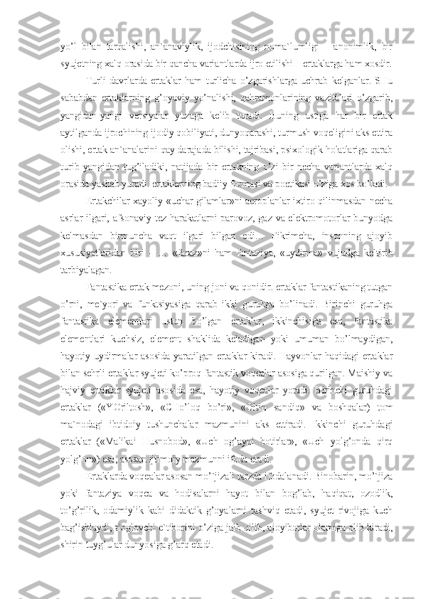 yo’l   bilan   tarqalishi,   an`anaviylik,   ijodchisining   noma`lumligi   –   anonimlik,   bir
syujetning xalq orasida bir qancha variantlarda ijro etilishi – ertaklarga ham xosdir.
Turli   davrlarda   ertaklar   ham   turlicha   o’zgarishlarga   uchrab   kelganlar.   SHu
sababdan   ertaklarning   g’oyaviy   yo’nalishi,   qahramonlarining   vazifalari   o’zgarib,
yangidan-yangi   versiyalar   yuzaga   kelib   turadi.   Buning   ustiga   har   bir   ertak
aytilganda ijrochining ijodiy qobiliyati, dunyoqarashi, turmush voqeligini aks ettira
olishi, ertak an`analarini qay darajada bilishi, tajribasi, psixologik holatlariga qarab
turib   yangidan   tug’iladiki,   natijada   bir   ertakning   o’zi   bir   necha   variantlarda   xalq
orasida yashab yuradi. ertaklarning badiiy formasi va poetikasi o’ziga xos bo’ladi.
Ertakchilar xayoliy «uchar gilamlar»ni aeroplanlar ixtiro qilinmasdan necha
asrlar ilgari, afsonaviy tez harakatlarni parovoz, gaz va elektromotorlar bunyodga
kelmasdan   birmuncha   vaqt   ilgari   bilgan   edi…   Fikrimcha,   insonning   ajoyib
xususiyatlaridan   biri   –   …   «faraz»ni   ham   fantaziya,   «uydirma»   vujudga   keltirib
tarbiyalagan.
Fantastika ertak mezoni, uning joni va qonidir. ertaklar fantastikaning tutgan
o’rni,   me`yori   va   funktsiyasiga   qarab   ikki   guruhga   bo’linadi.   Birinchi   guruhga
fantastika   elementlari   ustun   bo’lgan   ertaklar,   ikkinchisiga   esa,   fantastika
elementlari   kuchsiz,   element   shaklida   keladigan   yoki   umuman   bo’lmaydigan,
hayotiy uydirmalar asosida yaratilgan ertaklar kiradi. Hayvonlar haqidagi ertaklar
bilan sehrli ertaklar syujeti ko’proq fantastik voqealar asosiga qurilgan. Maishiy va
hajviy   ertaklar   syujeti   asosida   esa,   hayotiy   voqealar   yotadi.   Birinchi   guruhdagi
ertaklar   («YOriltosh»,   «CHo’loq   bo’ri»,   «Oltin   sandiq»   va   boshqalar)   tom
ma`nodagi   ibtidoiy   tushunchalar   mazmunini   aks   ettiradi.   Ikkinchi   guruhdagi
ertaklar   («Malikai   Husnobod»,   «Uch   og’ayni   botirlar»,   «Uch   yolg’onda   qirq
yolg’on») esa, asosan ijtimoiy mazmunni ifoda etadi.
Ertaklarda voqealar asosan mo’`jizali tarzda ifodalanadi. Binobarin, mo’`jiza
yoki   fantaziya   voqea   va   hodisalarni   hayot   bilan   bog’lab,   haqiqat,   ozodlik,
to’g’rilik,   odamiylik   kabi   didaktik   g’oyalarni   tashviq   etadi,   syujet   rivojiga   kuch
bag’ishlaydi, tinglovchi e`tiborini o’ziga jalb qilib, ajoyibotlar olamiga olib kiradi,
shirin tuyg’ular dunyosiga g’arq etadi. 