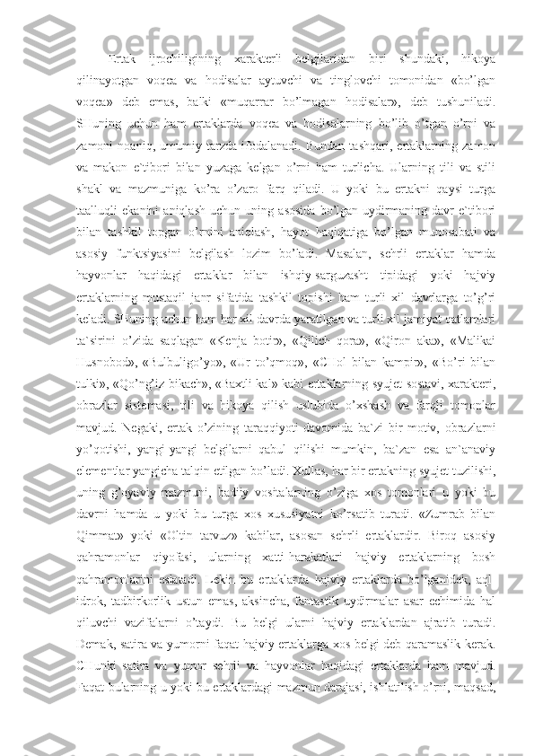 Ertak   ijrochiligining   xarakterli   belgilaridan   biri   shundaki,   hikoya
qilinayotgan   voqea   va   hodisalar   aytuvchi   va   tinglovchi   tomonidan   «bo’lgan
voqea»   deb   emas,   balki   «muqarrar   bo’lmagan   hodisalar»,   deb   tushuniladi.
SHuning   uchun   ham   ertaklarda   voqea   va   hodisalarning   bo’lib   o’tgan   o’rni   va
zamoni   noaniq,   umumiy   tarzda   ifodalanadi.   Bundan   tashqari,   ertaklarning   zamon
va   makon   e`tibori   bilan   yuzaga   kelgan   o’rni   ham   turlicha.   Ularning   tili   va   stili
shakl   va   mazmuniga   ko’ra   o’zaro   farq   qiladi.   U   yoki   bu   ertakni   qaysi   turga
taalluqli   ekanini   aniqlash   uchun   uning   asosida   bo’lgan   uydirmaning   davr   e`tibori
bilan   tashkil   topgan   o’rnini   aniqlash,   hayot   haqiqatiga   bo’lgan   munosabati   va
asosiy   funktsiyasini   belgilash   lozim   bo’ladi.   Masalan,   sehrli   ertaklar   hamda
hayvonlar   haqidagi   ertaklar   bilan   ishqiy-sarguzasht   tipidagi   yoki   hajviy
ertaklarning   mustaqil   janr   sifatida   tashkil   topishi   ham   turli   xil   davrlarga   to’g’ri
keladi. SHuning uchun ham har xil davrda yaratilgan va turli xil jamiyat qatlamlari
ta`sirini   o’zida   saqlagan   «Kenja   botir»,   «Qilich   qora»,   «Qiron   aka»,   «Malikai
Husnobod»,   «Bulbuligo’yo»,   «Ur   to’qmoq»,   «CHol   bilan   kampir»,   «Bo’ri   bilan
tulki», «Qo’ng’iz bikach», «Baxtli kal» kabi ertaklarning syujet sostavi, xarakteri,
obrazlar   sistemasi,   tili   va   hikoya   qilish   uslubida   o’xshash   va   farqli   tomonlar
mavjud.   Negaki,   ertak   o’zining   taraqqiyoti   davomida   ba`zi   bir   motiv,   obrazlarni
yo’qotishi,   yangi-yangi   belgilarni   qabul   qilishi   mumkin,   ba`zan   esa   an`anaviy
elementlar yangicha talqin etilgan bo’ladi. Xullas, har bir ertakning syujet tuzilishi,
uning   g’oyaviy   mazmuni,   badiiy   vositalarning   o’ziga   xos   tomonlari   u   yoki   bu
davrni   hamda   u   yoki   bu   turga   xos   xususiyatni   ko’rsatib   turadi.   «Zumrab   bilan
Qimmat»   yoki   «Oltin   tarvuz»   kabilar,   asosan   sehrli   ertaklardir.   Biroq   asosiy
qahramonlar   qiyofasi,   ularning   xatti-harakatlari   hajviy   ertaklarning   bosh
qahramonlarini   eslatadi.   Lekin   bu   ertaklarda   hajviy   ertaklarda   bo’lganidek,   aql-
idrok,   tadbirkorlik   ustun   emas,   aksincha,   fantastik   uydirmalar   asar   echimida   hal
qiluvchi   vazifalarni   o’taydi.   Bu   belgi   ularni   hajviy   ertaklardan   ajratib   turadi.
Demak, satira va yumorni faqat hajviy ertaklarga xos belgi deb qaramaslik kerak.
CHunki   satira   va   yumor   sehrli   va   hayvonlar   haqidagi   ertaklarda   ham   mavjud.
Faqat bularning u yoki bu ertaklardagi mazmun darajasi, ishlatilish o’rni, maqsad, 