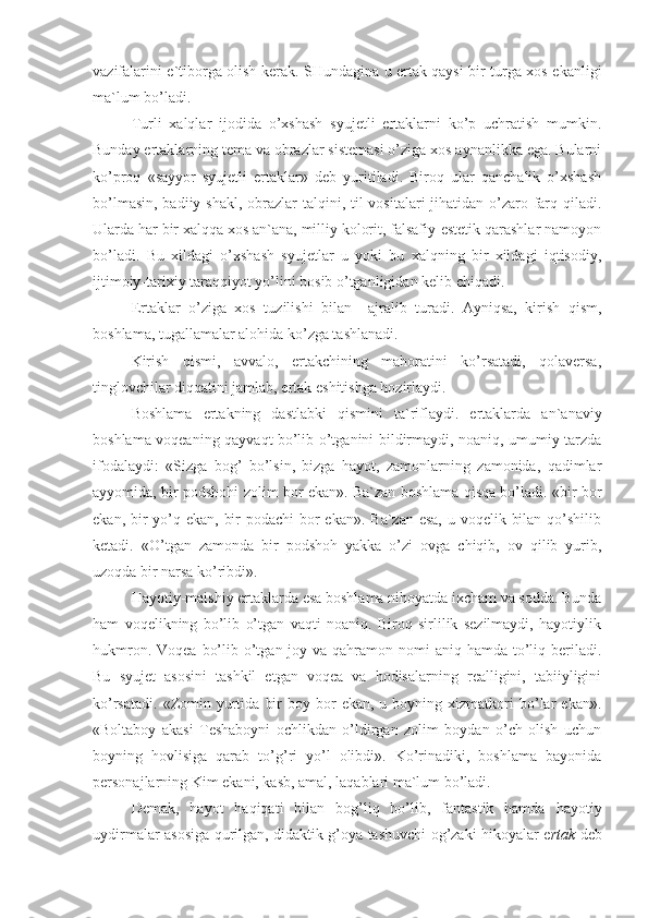 vazifalarini e`tiborga olish kerak. SHundagina u ertak qaysi bir turga xos ekanligi
ma`lum bo’ladi.
Turli   xalqlar   ijodida   o’xshash   syujetli   ertaklarni   ko’p   uchratish   mumkin.
Bunday ertaklarning tema va obrazlar sistemasi o’ziga xos aynanlikka ega. Bularni
ko’proq   «sayyor   syujetli   ertaklar»   deb   yuritiladi.   Biroq   ular   qanchalik   o’xshash
bo’lmasin, badiiy shakl, obrazlar  talqini, til  vositalari jihatidan o’zaro farq qiladi.
Ularda har bir xalqqa xos an`ana, milliy kolorit, falsafiy-estetik qarashlar namoyon
bo’ladi.   Bu   xildagi   o’xshash   syujetlar   u   yoki   bu   xalqning   bir   xildagi   iqtisodiy,
ijtimoiy-tarixiy taraqqiyot yo’lini bosib o’tganligidan kelib chiqadi.
Ertaklar   o’ziga   xos   tuzilishi   bilan     ajralib   turadi.   Ayniqsa,   kirish   qism,
boshlama, tugallamalar alohida ko’zga tashlanadi.
Kirish   qismi,   avvalo,   ertakchining   mahoratini   ko’rsatadi,   qolaversa,
tinglovchilar diqqatini jamlab, ertak eshitishga hozirlaydi.
Boshlama   ertakning   dastlabki   qismini   ta`riflaydi.   ertaklarda   an`anaviy
boshlama voqeaning qayvaqt bo’lib o’tganini bildirmaydi, noaniq, umumiy tarzda
ifodalaydi:   «Sizga   bog’   bo’lsin,   bizga   hayot,   zamonlarning   zamonida,   qadimlar
ayyomida, bir podshohi zolim bor ekan». Ba`zan boshlama qisqa bo’ladi. «bir bor
ekan, bir  yo’q ekan, bir  podachi bor ekan». Ba`zan esa,  u voqelik bilan qo’shilib
ketadi.   «O’tgan   zamonda   bir   podshoh   yakka   o’zi   ovga   chiqib,   ov   qilib   yurib,
uzoqda bir narsa ko’ribdi».
Hayotiy-maishiy ertaklarda esa boshlama nihoyatda ixcham va sodda. Bunda
ham   voqelikning   bo’lib   o’tgan   vaqti   noaniq.   Biroq   sirlilik   sezilmaydi,   hayotiylik
hukmron. Voqea  bo’lib o’tgan joy va qahramon nomi  aniq hamda to’liq beriladi.
Bu   syujet   asosini   tashkil   etgan   voqea   va   hodisalarning   realligini,   tabiiyligini
ko’rsatadi.   «Zomin  yurtida   bir  boy  bor   ekan,  u  boyning  xizmatkori  bo’lar   ekan».
«Boltaboy   akasi   Teshaboyni   ochlikdan   o’ldirgan   zolim   boydan   o’ch   olish   uchun
boyning   hovlisiga   qarab   to’g’ri   yo’l   olibdi».   Ko’rinadiki,   boshlama   bayonida
personajlarning Kim ekani, kasb, amal, laqablari ma`lum bo’ladi.   
Demak,   hayot   haqiqati   bilan   bog’liq   bo’lib,   fantastik   hamda   hayotiy
uydirmalar asosiga qurilgan, didaktik g’oya tashuvchi og’zaki hikoyalar e rtak   deb 