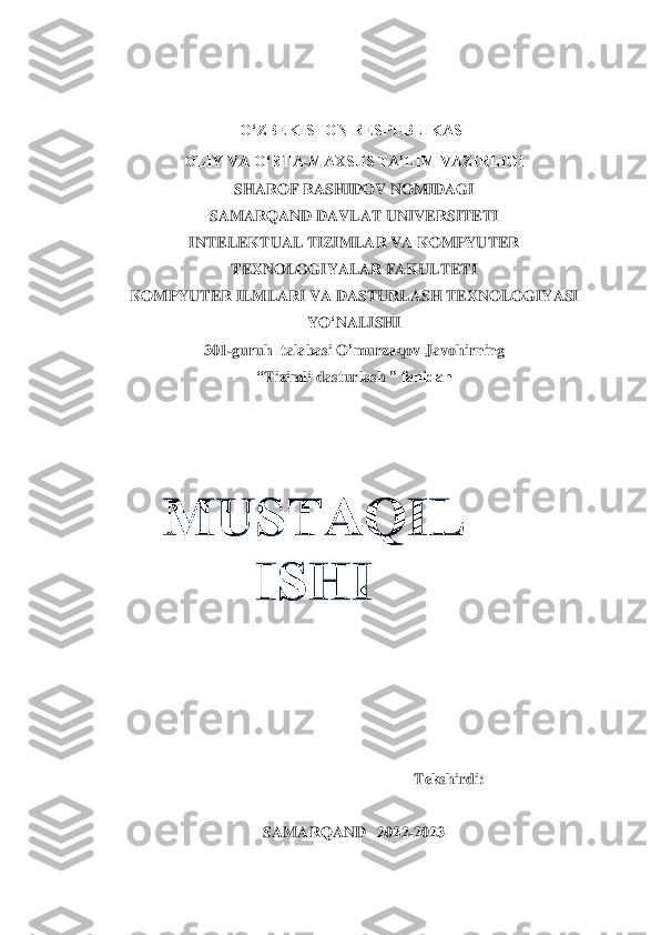  
 	
O‘ZBEKISTON RESPUBLIKASI	 	
OLIY VA O‘RTA	-MAXSUS TA’LIM VAZIRLIGI 	 	
SHAROF RASHIDOV NOMIDAGI	 	
SAMARQAND DAVLAT UNIVERSITETI 	 	
INTELEKTUAL TIZIMLAR VA KOMPYUTER  	 	
TEXNOLOGIYALAR FAKULTETI	 	
KOMPYUTER ILMLARI VA DASTURLASH TEXNOLOGIYASI 	 	
YO	‘NALISHI	 	
301	-guruh  	talabasi	 O	’murzaqov J	avohi	rning	 	
“Tizimli 	das	tur	las	h ” fanidan	 	
 
 
 	
 	
 
 
 
 	
 
 
 
 
 	
 	
Tekshirdi	: __	_______________	 
 	
SAMARQAND   2022	-2023	 	
 	  