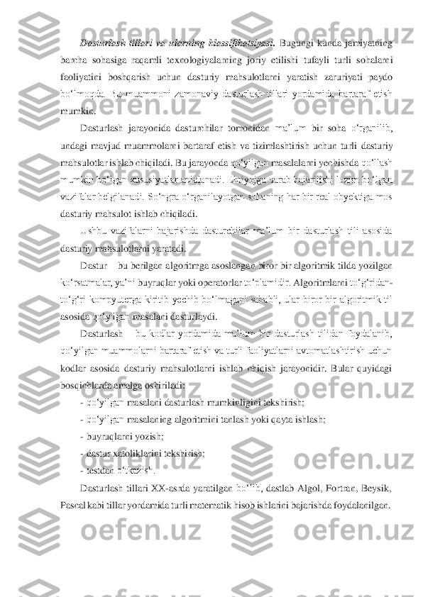 Dasturlash  tillari  va  ularning  klassifikatsiyasi. 	Bugungi  kunda  jamiyatning	 	
barcha	 sohasiga	 raqamli	 texnologiyalarning	 joriy	 etilishi	 tufayli	 turli	 sohalarni	 	
faoliyatini	 boshqarish	 uchun	 dasturiy	 mahsulotlarni	 yaratish	 zaruriyati	 paydo	 	
bo‘lmoqda.  Bu  muammoni  zamonaviy  dasturlash  tillari  yordamida  bartaraf  etish	 	
mumkin.	 	
Dasturlash	 jarayonida	 dasturchilar	 tomonidan	 ma’lum	 bir	 soha	 o‘rganilib,	 	
undagi  mavjud  muammolarni  bartaraf  etish  va  tizimlashtirish  uchun  turli 	dasturiy	 	
mahsulotlar	 ishlab	 chiqiladi.	 Bu	 jarayonda	 qo‘yilgan	 masalalarni	 yechishda	 qo‘llash	 	
mumkin bo‘lgan xususiyatlar aniqlanadi. Ehtiyojga qarab bajarilishi lozim bo‘lgan	 	
vazifalar belgilanadi. So‘ngra o‘rganilayotgan sohaning har bir real obyektiga mos	 	
dasturiy	 mahsulot	 ishlab	 chiqiladi.	 	
Ushbu  vazifalarni  bajarishda  dasturchilar  ma’lum  bir  dasturlash  tili  asosida	 	
dasturiy	 mahsulotlarni	 yaratadi.	 	
Dastur 	– bu berilgan algori	tmga asoslangan biror bir algoritmik tilda yozilgan	 	
ko‘rsatmalar,	 ya’ni	 buyruqlar	 yoki	 operatorlar	 to‘plamidir.	 Algoritmlarni	 to‘g‘ridan	- 	
to‘g‘ri  kompyuterga  kiritib  yechib  bo‘lmagani  sababli,  ular  biror  bir  algoritmik  til	 	
asosida	 qo‘yilgan	 masalani	 dastur	laydi.	 	
Dasturlash 	– bu  kodlar  yordamida  ma’lum  bir  dasturlash  tilidan  foydalanib,	 	
qo‘yilgan muammolarni bartaraf etish va turli faoliyatlarni avtomatlashtirish uchun	 	
kodlar  asosida  dasturiy  mahsulotlarni  ishlab  chiqish  jarayonidir.  Bular  quyidagi	 	
bosqichla	rda	 amalga	 oshiriladi:	 	
- qo‘yilgan	 masalani	 dasturlash	 mumkinligini	 tekshirish;	 	
- qo‘yilgan	 masalaning	 algoritmini	 tanlash	 yoki	 qayta	 ishlash;	 	
- buyruqlarni	 yozish;	 	
- dastur	 xatoliklarini	 tekshirish;	 	
- testdan	 o‘tkazish.	 	
Dasturlash	 tillari	 XX	-asrda	 yaratilgan	 bo‘lib,	 dastlab	 Algol,	 Fortran,	 Beysik,	 	
Pascal	 kabi	 tillar	 yordamida	 turli	 matematik	 hisob	 ishlarini	 bajarishda	 foydalanilgan.	  