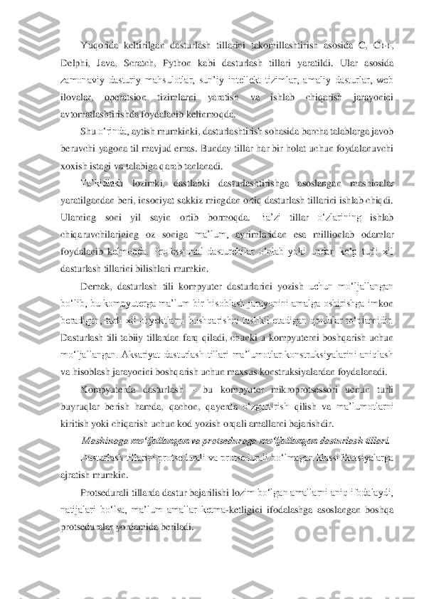 Yuqorida	 keltirilgan	 dasturlash	 tillarini	 takomillashtirish	 asosida	 C,	 C++,	 	
Delphi,	 Java,	 Scratch,	 Python	 kabi	 dasturlash	 tillari	 yaratildi.	 Ular	 asosida	 	
zamonaviy  dasturiy  mahsulotlar,  sun’iy  intellekt  tizimlar,  amaliy  dasturlar,  web	 	
ilovalar,	 	operatsion	 	tizimlarni	 	yaratish	 	va	 	ishlab	 	chiqarish	 	jarayonini	 	
avtomatlashtirishda	 foydalanib	 kelinmoqda.	 	
Shu	 o‘rinda,	 ayti	sh	 mumkinki,	 dasturlashtirish	 sohasida	 barcha	 talablarga	 javob	 	
beruvchi  yagona til mavjud emas.  Bunday  tillar har bir holat uchun  foydalanuvchi	 	
xoxish istagi	 va talabiga	 qarab	 tanlanadi.	 	
Ta’kidlash	 	lozimki,	 	dastlabki	 	dasturlashtirishga	 	asoslangan	 	mashinalar	 	
yaratilgandan beri, insoniyat sakkiz mingdan ortiq dasturlash tillarini ishlab chiqdi.	 	
Ularning	 	soni	 	yil	 	sayin	 	ortib	 	bormoqda.	 	Ba’zi	 	tillar	 	o‘zlarining	 	ishlab	 	
chiqaruvchilarining	 oz	 soniga	 ma’lum,	 ayrimlaridan	 esa	 millionlab	 odamlar	 	
foydalanib  k	elmoqda.  Professional  dasturchilar  o‘nlab  yoki  undan  ko‘p  turli  xil	 	
dasturlash tillarini	 bilishlari	 mumkin.	 	
Demak,	 dasturlash	 tili	 kompyuter	 dasturlarini	 yozish	 uchun  mo‘ljallangan	 	
bo‘lib,  bu  kompyuterga  ma’lum  bir  hisoblash  jarayonini  amalga  oshirishga  im	kon	 	
beradigan,  turli  xil  obyektlarni  boshqarishni  tashkil  etadigan  qoidalar  to‘plamidir.	 	
Dasturlash  tili  tabiiy  tillardan  farq  qiladi,  chunki  u  kompyuterni  boshqarish  uchun	 	
mo‘ljallangan.  Aksariyat  dasturlash  tillari  ma’lumotlar  konstruksiyalarini  aniqlash	 	
va	 hisoblash	 jarayonini	 boshqarish	 uchun	 maxsus	 konstruksiyalardan	 foydalanadi.	 	
Kompyuterda	 	dasturlash	 	– 	bu	 	kompyuter	 	mikroprotsessori	 	uchun	 	turli	 	
buyruqlar	 berish	 hamda,	 qachon,	 qayerda	 o‘zgartirish	 qilish	 va	 ma’lumotlarni	 	
kiritish	 yoki chiqarish	 uchun	 kod	 yozish	 orqali amallarni	 bajarishdir.	 	
Mashinaga	 mo‘ljallangan	 va	 protseduraga	 mo‘ljallangan	 dasturlash	 tillari.	 	
Dasturlash tillarini protsedurali va protsedurali bo‘lmagan klassifikatsiyalarga	 	
ajratish mumkin.	 	
Protsedurali tillarda dastur bajarilishi lo	zim bo‘lgan amallarni aniq ifodalaydi,	 	
natijalari  bo‘lsa,  ma’lum  amallar  ketma	-ketligini  ifodalashga  asoslangan  boshqa	 	
protseduralar	 yordamida	 beriladi.	  