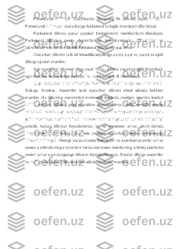 Protsedurali	 bo‘lmagan	 dasturlashlar	 20	-asrning	 70	- yillarida	 paydo	 bo‘lgan.	 	
Protsedurali	 bo‘lmagan	 dasturlashga	 funksional	 va	 logik	 (mantiqiy)	 tillar	 kiradi.	 	
Funksional	 tillarda	 dastur	 qaysidir	 funksiyalarni	 hisoblashlarni	 ifodalaydi.	 	
Funksional	 tillarning	 asosiy	 elementlaridan	 biri	-rekursiyadir.	 O‘zlashtirish	 va	 	
takrorlanish operatorlari	 kla	ssik funksional	 tillarda	 mavjud emas.	 	
Dasturlash tillarini turli xil klassifikatsiyalariga qarab, quyi va yuqori darajali	 	
tillarga	 ajratish	 mumkin.	 	
Agar	 dasturlash	 tili	 inson	 tiliga	 yaqin	 bo‘lsa,	 u holda	 yuqori	 darajali	 til	 deyiladi,	 	
agar	 mashina	 buyruqlariga	 yaqin	 bo‘lsa	 - quyi darajali til	 hisoblanadi.	 	
Quyi  darajadagi  tillar  to‘plamiga  mashina  va  belgili  kodga  ega  tillar  kiradi.	 	
Bularga	 Avtokod,	 Assembler	 kabi	 dasturlash	 tillarini	 misol	 sifatida	 keltirish	 	
mumkin.  Bu  tillarning  operatorlari  mnemonik  kodlarda  yozilgan  mashina  kodlari	 	
bo‘lib,	 operand	 sifatida	 aniq	 manzildan	 foydalanilmay,	 balki	 simvolli	 nomlar	 	
ishlatiladi.  Barcha  quyi  darajadagi  tillar  ma’lum  bir  kompyuter  tipiga  asoslangan,	 	
ya’ni  mashinaga  bog‘liq  bo‘ladi.  Protsessorlarning  buyruqlari  turlicha  bo‘lganligi	 	
sababli,  bunday  tillar	dan  foydalanishda,  har  bir  protsessor  uchun,  ularni  alohida	 	
o‘rganishga	 to‘g‘ri	 keladi.	 Shu	 bois	 yozilgan	 dasturlarni	 boshqa	 protsessorga	 	
o‘tkazib	 bo‘lmaydi.	 Hozirgi	 vaqtda	 shaxsiy	 kompyuter	 va	 superkompyuterlar	 uchun	 	
asosan	 qurilmalarning	 drayverlari	 hamda	 operatsion	 tizimlarning	 tarkibiy	 qismlarini	 	
yozish uchun quyi darajadagi tillardan foydalanilmoqda. Bunday tillarga assambler	 	
va	 ma’lum	 darajada	 C tillarini	 misol sifatida keltirish mumkin	 	
 
 
 
  