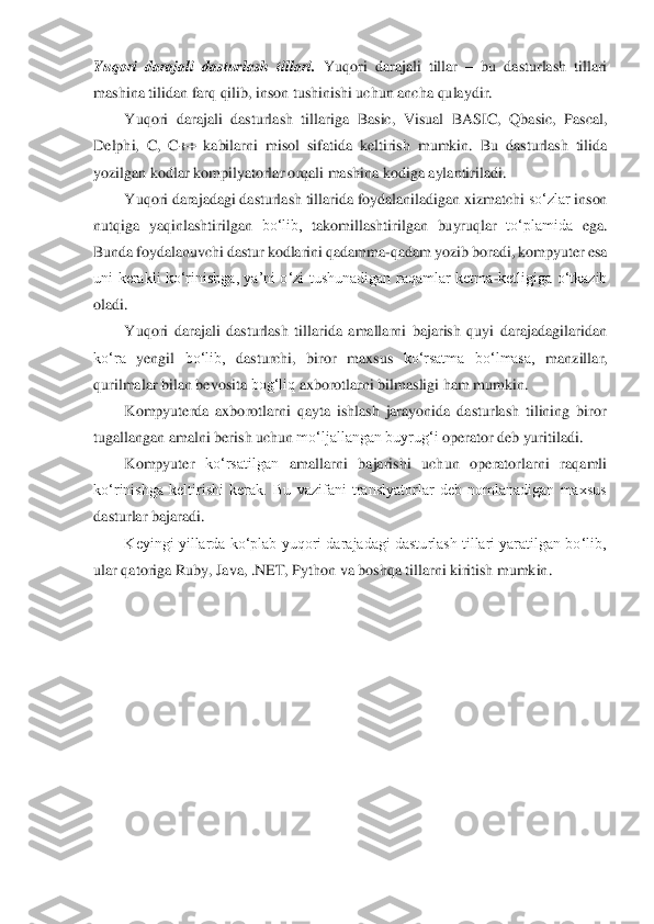 Yuqori  darajali  dasturlash  tillari. 	Yuqori  darajali  tillar 	– bu  dasturlash  tillari	 	
mashina	 tilidan	 farq qilib,	 inson	 tushinishi	 uchun ancha	 qulaydir.	 	
Yuqori	 darajali	 dasturlash	 tillariga	 Basic,	 Visual	 BASIC,	 Qbasic,	 Pascal,	 	
Delphi,  C,  C++  kabilarni  misol  sifatida  keltirish	 mumkin.  Bu  dasturlash  tilida	 	
yozilgan	 kodlar	 kompilyatorlar	 orqali mashina	 kodiga	 aylantiriladi.	 	
Yuqori	 darajadagi	 dasturlash	 tillarida	 foydalaniladigan	 xizmatchi	 so‘zlar	 inson	 	
nutqiga	 yaqinlashtirilgan	 bo‘lib,	 takomillashtirilgan	 buyruqlar	 to‘plamida	 ega.	 	
Bunda	 foydalanuvchi	 dastur	 kodlarini	 qadamma	-qadam	 yozib	 boradi,	 kompyuter	 esa	 	
uni  kerakli  ko‘rinishga,  ya’ni  o‘zi  tushunadigan  raqamlar  ketma	-ketligiga  o‘tkazib	 	
oladi.	 
Yuqori  darajali  dasturlash  tillarida  amallarni  bajarish  quyi  darajadagilaridan	 	
ko‘ra	 yengil	 bo‘lib,	 dasturchi,	 biror	 maxsus	 ko‘rsatma	 bo‘lmasa,	 manzillar,	 	
qurilmalar	 bilan bevosita	 bog‘liq	 axborotlarni	 bilmasligi ham	 mumkin.	 	
Kompyuterda  axborotlarni  qayta  ishlash  jarayonida  dasturlash  tilining  biror	 	
tugallangan	 amalni	 berish	 uchun	 mo‘ljallangan	 buyrug‘i	 operator	 deb	 yuritiladi.	 	
Kompyuter	 ko‘rsatilgan	 amallarni	 bajarish	i uchun	 operatorlarni	 raqamli	 	
ko‘rinishga  keltirishi  kerak.  Bu  vazifani  translyatorlar  deb  nomlanadigan  maxsus	 	
dasturlar	 bajaradi.	 	
Keyingi yillarda ko‘plab yuqori darajadagi dasturlash tillari yaratilgan bo‘lib,	 	
ular	 qatoriga Ruby,	 Java,	 .NET,	 Python	 va	 boshqa	 tillarni	 kiritish mumkin.	  