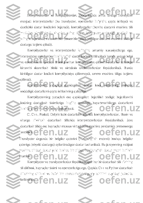 Interpretatorlar	 va	 kompilyatorlar.	 Dasturlashda	 uchta	 turdagi	 translyator	 	
mavjud:	 interpretatorlar	 (bu	 translyator,	 operatorlar	 bo‘yicha	 qayta	 ishlaydi	 va	 	
dastlabki  dastur  kodlarini  bajaradi),  kompilyatorlar  (barcha  dasturni  mashina  tili	 	
moduliga  almashtiradi,  shundan  so‘ng  dastur  kompyuter  xotirasiga  yoziladi  va	 	
so‘ngra	 bajariladi)	 va	 assembler	 (assembler	 tilida	 yozilgan	 dasturni	 mashina	 tilidagi	 	
dasturga	 tarjima qiladi).	 	
Kompilyatorlar	 va	 interpretatorlar	 ko‘pgina	 umumiy	 xususiyatlarga	 ega.	 	
Interpretator	 avvalambor	 boshlang‘ich	 dastur	 kodini	 tahlil	 qiladi	 hamda	 undagi	 belgi	 	
va  operatorlarni  ajratadi.  Buning  uchun  kompilyatsiya  qiluvchi  dasturlar  tarkibiga	 	
kiruvchi	 skanerlash	 bloki	 va	 sintaksis	 analizatorlardan	 foydalaniladi.	 Bunda	 	
kiritilgan  dastur  kodlari  kompilyatsiya  qilinmaydi,  ammo  mashina  tiliga  tarjima	 	
qilinadi.	 	
Interpretatorni	 	yutuqlari	 	quyidagilar:	 	dastur	 	kodi	 	yozishning	 	nisbatan	 	
soddaligi; dasturlarni	 qayta	 ishlashning	 qulayligi.	 	
Kompilyatorning	 yutuqlari	 esa	 quyidagilar:	 bajarilish	 tezligi;	 bajariluvchi	 	
kodning	 dasturlash	 tizimlariga	 bog‘liq	 emasligi;	 buyurtmachilarga	 dasturlarni	 	
boshlang‘ich matnsiz	 berish	 imkoniyati.	 	
C,  C++,  Pa	skal,  Delphi  kabi  dasturlash  tillarida  kompilyatorlardan,  Basic  va	 	
shunga	 	o‘xshash	 	dasturlash	 	tillarida	 	interpretatorlardan	 	foydalaniladi.	 	Java	 	
dasturlash	 tilida	 esa	 buyruqlar	 maxsus	 virtual	 Java	 mashina	 yordamida	 protsessorga	 	
uzatiladi.	 	
Translyator	 deganda	 bir	 belgilar	 qatorini	 (boshlang‘ich	 matnni)	 boshqa	 belgilar	 	
qatoriga	 (obyekt	 dasturga)	 aylantiradigan	 dastur	 tushuniladi.	 Bu	 jarayonning	 natijasi	 	
mashina  tilidagi  dastur  yoki  boshqa  bir  tildagi  boshlang‘ich  dastur  matni  bo‘lishi	 	
mumkin.	 	
Kompilyator	 va	 translyatorlardan	 foydalanadigan	 har	 bir	 dasturlash	 tili	 o‘zining	 	
til	 alifbosi,	 buyruqlar	 tizimi	 va	 operatorlariga	 ega.	 Quyida	 C++	 va	 Python	 dasturlas	h 	
tillarining  alifbosi  va  ba’zi  bir  operatorlarini  qiyosiy  tahlilini  quyidagi  jadvalda	 	
keltiramiz.	 	
 
 
  