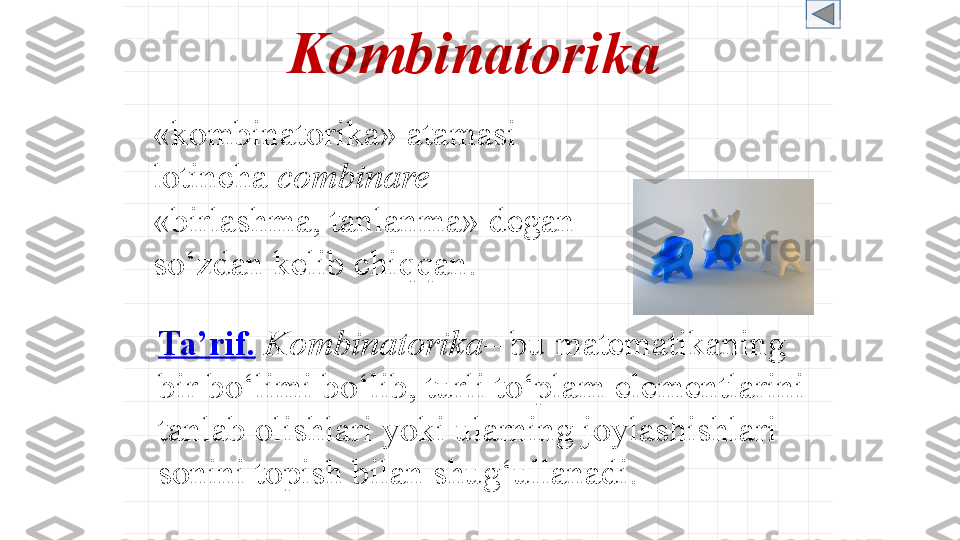 Kombinatorika
« kombinatorika »  atamasi 
lotincha   combinare  – 
« birlashma ,  tanlanma »  degan 
so‘zdan kelib chiqqan .
Ta’rif .   Kombinatorika –  bu matematikaning 
bir bo‘limi bo‘lib, turli to‘plam elementlarini 
tanlab olishlari yoki ularning joylashishlari 
sonini topish bilan shug‘ullanadi. 