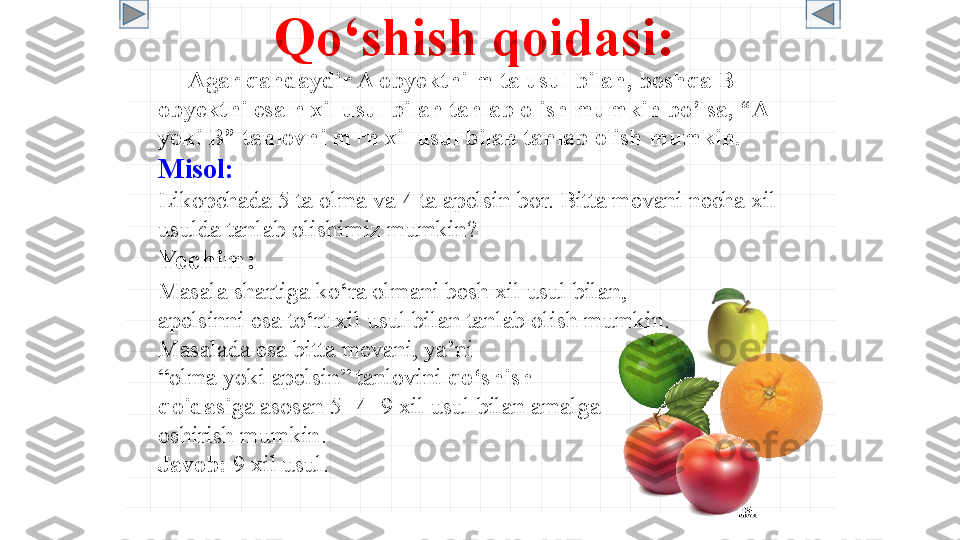 Qo‘shish qoidasi :
      Agar qandaydir A obyektni m ta usul bilan, boshqa B 
obyektni esa n xil usul bilan tanlab olish mumkin bo’lsa, “A 
yoki B” tanlovni m+n xil usul bilan tanlab olish mumkin.  
Misol :
Likopchada 5 ta olma va 4 ta apelsin bor. Bitta mevani necha xil 
usulda tanlab olishimiz mumkin?
Yechim :
Masala shartiga ko‘ra olmani besh xil usul bilan,
apelsinni esa to‘rt xil usul bilan tanlab olish mumkin.
Masalada esa bitta mevani, ya’ni
“ olma yoki apelsin” tanlovini  qo‘shish 
qoidasi ga asosan 5+4=9 xil usul bilan amalga
oshirish mumkin .
Javob :  9  xil usul . 