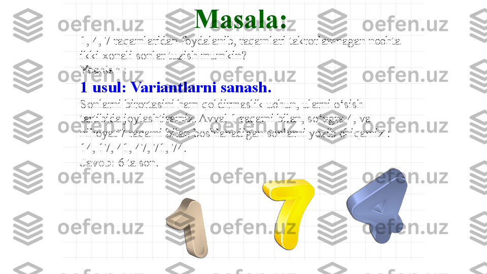 Masala :
1, 4, 7 raqamlaridan foydalanib, raqamlari takrorlanmagan nechta 
ikki xonali sonlar tuzish mumkin?
Yechish  : 
1 usul: Variantlarni sanash .
Sonlarni birortasini ham qoldirmaslik uchun, ularni o‘sish 
tartibida joylashtiramiz. Avval 1 raqami bilan, so‘ngra 4, va 
nihoyat 7 raqami bilan boshlanadigan sonlarni yozib chiqamiz  :
14, 17, 41, 47, 71, 74.
Javob :   6  ta   son . 