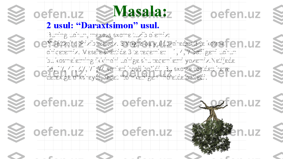 Masala :
2 usul :  “Daraxtsimon” usul . 
Buning uchun, maxsus sxema tuzib olamiz:
Yulduzcha chizib olamiz .  So‘ngra bu yulduzchadan 3 ta kesma 
chiqaramiz. Masala shartida  3  ta raqamlar – 1, 4, 7 berilgani uchun 
bu kesmalarning ikkinchi uchiga shu raqamlarni yozamiz.Natijada 
14, 17, 41, 47, 71,74 sonlari hosil bo’ldi. Bu sxema rostdan ham 
daraxtga o‘xshaydi, faqat “to‘nkarilgan” holatda bo’ladi.   