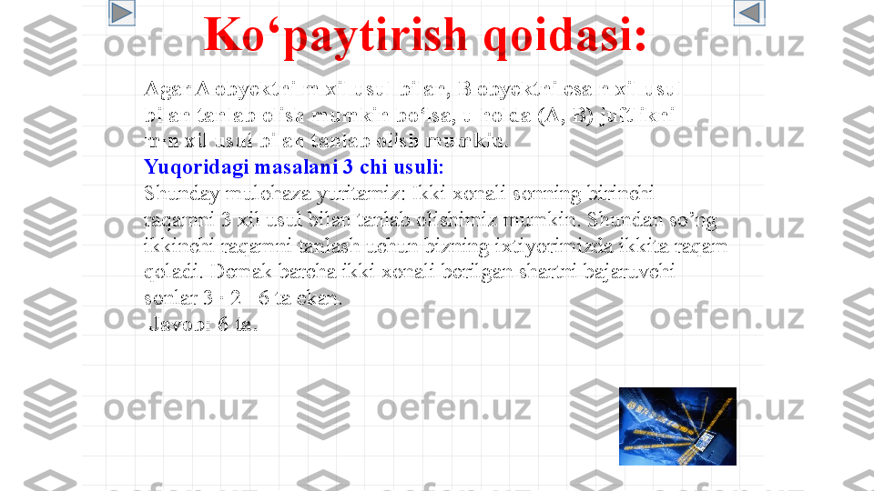 Ko‘paytirish qoidasi :  
Agar A obyektni m xil usul bilan, B obyektni esa n xil usul 
bilan tanlab olish mumkin bo‘lsa, u holda (A, B) juftlikni 
m ∙ n xil usul bilan tanlab olish mumkin.
Yuqoridagi masalani 3 chi usuli:
Shunday mulohaza yuritamiz: Ikki xonali sonning birinchi 
raqamni 3 xil usul bilan tanlab olishimiz mumkin. Shundan so’ng 
ikkinchi raqamni tanlash uchun bizning ixtiyorimizda ikkita raqam 
qoladi. Demak barcha ikki xonali berilgan shartni bajaruvchi 
sonlar 3  ∙  2 =6 ta ekan.
  Javob : 6  ta . 