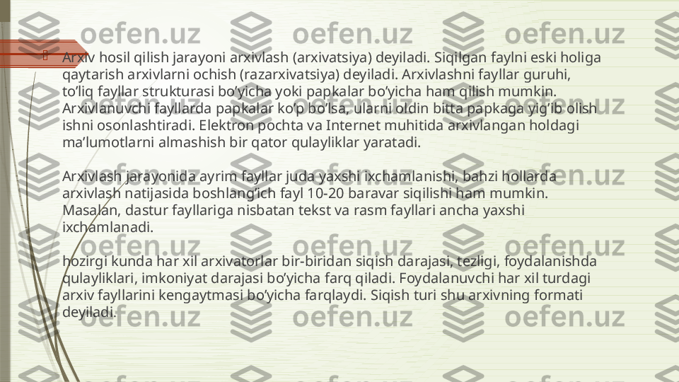 
Arxiv hosil qilish jarayoni arxivlash (arxivatsiya) deyiladi. Siqilgan faylni eski holiga 
qaytarish arxivlarni ochish (razarxivatsiya) deyiladi. Arxivlashni fayllar guruhi, 
to’liq fayllar strukturasi bo’yicha yoki papkalar bo’yicha ham qilish mumkin. 
Arxivlanuvchi fayllarda papkalar ko’p bo’lsa, ularni oldin bitta papkaga yig’ib olish 
ishni osonlashtiradi. Elektron pochta va Internet muhitida arxivlangan holdagi 
ma’lumotlarni almashish bir qator qulayliklar yaratadi.
Arxivlash jarayonida ayrim fayllar juda yaxshi ixchamlanishi, bahzi hollarda 
arxivlash natijasida boshlang’ich fayl 10-20 baravar siqilishi ham mumkin. 
Masalan, dastur fayllariga nisbatan tekst va rasm fayllari ancha yaxshi 
ixchamlanadi.
hozirgi kunda har xil arxivatorlar bir-biridan siqish darajasi, tezligi, foydalanishda 
qulayliklari, imkoniyat darajasi bo’yicha farq qiladi. Foydalanuvchi har xil turdagi 
arxiv fayllarini kengaytmasi bo’yicha farqlaydi. Siqish turi shu arxivning formati 
deyiladi .              