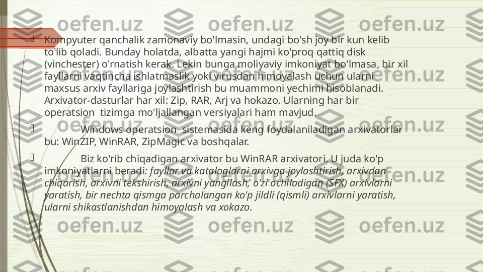 
Kompyuter qanchalik zamonaviy bo'lmasin, undagi bo'sh joy bir kun kelib 
to'lib qoladi. Bunday holatda, albatta yangi hajmi ko'proq qattiq disk 
(vinchester) o'rnatish kerak. Lekin bunga moliyaviy imkoniyat bo'lmasa, bir xil 
fayllarni vaqtincha ishlatmaslik yoki virusdan himoyalash uchun ularni 
maxsus arxiv fayllariga joylashtirish bu muammoni yechimi hisoblanadi. 
Arxivator-dasturlar har xil: Zip, RAR, Arj va hokazo. Ularning har bir 
operatsion  tizimga mo'ljallangan versiyalari ham mavjud.

  Windows operatsion  sistemasida keng foydalaniladigan arxivatorlar 
bu: WinZIP, WinRAR, ZipMagic va boshqalar.

  Biz ko'rib chiqadigan arxivator bu WinRAR arxivatori. U juda ko'p 
imkoniyatlarni beradi : fayllar va kataloglarni arxivga joylashtirish, arxivdan 
chiqarish, arxivni tekshirish, arxivni yangilash, o'zi ochiladigan (SFX) arxivlarni 
yaratish, bir nechta qismga parchalangan ko'p jildli (qismli) arxivlarni yaratish, 
ularni shikastlanishdan himoyalash va xokazo.              