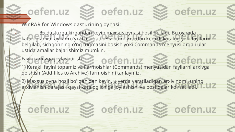 
WinRAR for Window s dast urini ng oy nasi:

Bu dasturga kirgandan keyin maxsus oynasi hosil bo'ladi. Bu oynada 
kataloglar va fayllar ro'yxati chiqadi. Biz bu ro'yxatdan kerakli katalog yoki fayllarni 
belgilab, sichqonning o'ng tugmasini bosish yoki Commands menyusi orqali ular 
ustida amallar bajarishimiz mumkin.

Faylni arxivga joylashtirish:

1) Kerakli faylni topamiz va Farmoishlar (Commands) menyusidan fayllarni arxivga 
qo'shish (Add files to Archive) farmoishini tanlaymiz.

2) Maxsus oyna hosil bo'lganidan keyin, u yerda yaratiladigan arxiv nomi, uning 
arxivlanish darajasi, qaysi katalog ichiga joylashishi va boshqalar ko'rsatiladi.              