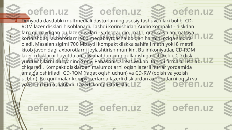 
Dunyoda dastlabki multm е diali dasturlarning asosiy tashuvchilari bolib, CD-
ROM laz е r disklari hisoblanadi. Tashqi korinishidan Audio kompakt - diskdan 
farq qilmaydigan bu laz е r disklari - video, audio, matn, grafika va animatsiya 
korinishdagi axborotlarni 900 m е gabaytgacha bolgan hajmini oziga sigdira 
oladi. Masalan sigimi 700 Mbaytli kompakt diskka sahifali matn yoki 8 m е trli 
kitob javonidagi axborotlarni joylashtirish mumkin. Bu imkoniyatlar, CD-ROM 
laz е rli disklarni hayotda amaliy jihatdan king qollanishiga olib k е ldi. CD disk 
yurituvchilarni dunyoning Sony, Panasonic, Creative kabi taniqli firmalari ishlab 
chiqaradi. Kompakt disklardan malumotlarni oqish laz е rli nurlar yordamida 
amalga oshiriladi. CD-ROM (faqat oqish uchun) va CD-RW (oqish va yozish 
uchun). Bu qurilmalar kompyut е rlarda laz е rli disklardan axborotlarni oqish va 
yozish uchun ornatiladi. Lazerli kompakt disklar              