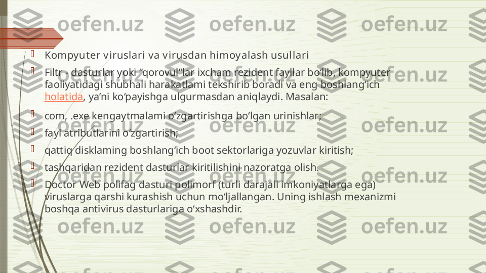 
Kompy ut er v irusl ari v a v irusdan himoy alash usull ari

Filtr - dasturlar yoki “qorovul”lar ixcham rezident fayllar bo‘lib, kompyuter 
faoliyatidagi shubhali harakatlami tekshirib boradi va eng boshlang‘ich 
holatida , ya’ni ko‘payishga ulgurmasdan aniqlaydi. Masalan:

com, .exe kengaytmalami o‘zgartirishga bo‘lgan urinishlar;

fayl atributlarini o‘zgartirish;

qattiq disklaming boshlang‘ich boot sektorlariga yozuvlar kiritish;

tashqaridan rezident dasturlar kiritilishini nazoratga olish.

Doctor Web polifag dasturi polimorf (turli darajali imkoniyatlarga ega) 
viruslarga qarshi kurashish uchun mo‘ljallangan. Uning ishlash mexanizmi 
boshqa antivirus dasturlariga o‘xshashdir.              