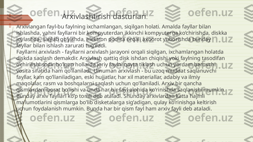 
                                      Arxivlashtirish dasturlari . 

Arxivlangan fayl-bu faylning ixchamlangan, siqilgan holati. Amalda fayllar bilan 
ishlashda, yahni fayllarni bir kompyuterdan ikkinchi kompyuterga ko’chirishda, diskka 
joylashda, saqlab qo’yishda, elektron pochta orqali axborot yuborishda bunday 
fayllar bilan ishlash zarurati tug’iladi.
Fayllarni arxivlash - fayllarni arxivlash jarayoni orqali siqilgan, ixchamlangan holatda 
diskda saqlash demakdir. Arxivlash qattiq disk ishdan chiqishi yoki faylning tasodifan 
o’chirilishi sodir bo’lgan hollarda joriy faylni qayta tiklash uchun yordam beruvchi 
vosita sifatida ham qo’llaniladi.   Umuman arxivlash - bu uzoq muddat saqlanuvchi 
fayllar, kam qo’llaniladigan, eski hujjatlar, har xil materiallar, adabiy va ilmiy 
maqolalar, rasm va boshqalarni saqlash uchun qo’llaniladi. Arxiv bir qancha 
qismlardan iborat bo’lishi va unda har bir fayl alohida ko’rinishda saqlanishi mumkin. 
Bunday arxiv fayllari ko’p tomli deb ataladi. Shunday arxivlardan katta hajmli 
ma’lumotlarini qismlarga bo’lib disketalarga sig’adigan, qulay ko’rinishga keltirish 
uchun foydalanish mumkin. Bunda har bir qism fayl ham arxiv fayli deb ataladi.              