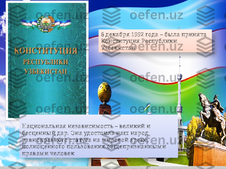 8 декабря  1992 года – бы ла приня та 
Конституция  Республики 
Уз бекистан
Национальная  независим ость – великий и 
бесценны й дар. Она удостоила наш народ 
равноправного статуса на м ировой арене, 
полноценного польз ования  общ еприз нанны м и 
правам и человек     