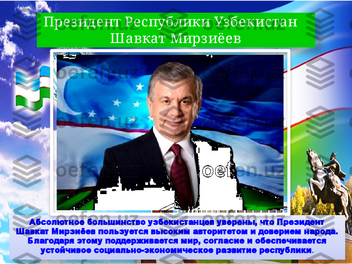 През идент Республики Узбекистан    
Ш авкат Мирз иёев
Абсолютное большинство узбекистанцев уверены, что Президент 
Шавкат Мирзиёев пользуется высоким авторитетом и доверием народа. 
Благодаря этому поддерживается мир, согласие и обеспечивается 
устойчивое социально-экономическое развитие республики .Вставка рисунка    