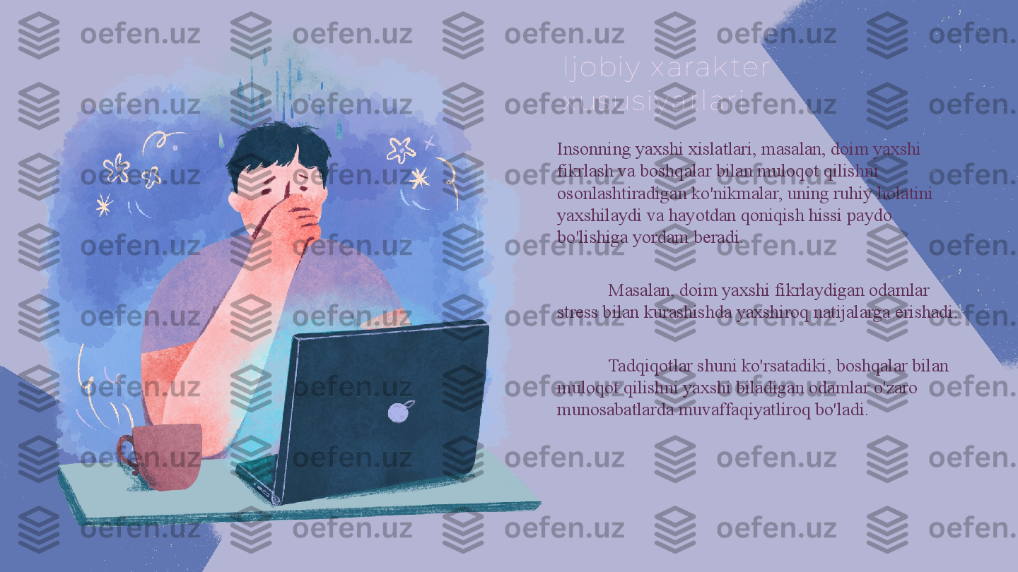 Ij obiy  x arak ter 
x us us iy atlari
Insonning yaxshi xislatlari, masalan, doim yaxshi 
fikrlash va boshqalar bilan muloqot qilishni 
osonlashtiradigan ko'nikmalar, uning ruhiy holatini 
yaxshilaydi va hayotdan qoniqish hissi paydo 
bo'lishiga yordam beradi.
Masalan, doim yaxshi fikrlaydigan odamlar 
stress bilan kurashishda yaxshiroq natijalarga erishadi. 
Tadqiqotlar shuni ko'rsatadiki, boshqalar bilan 
muloqot qilishni yaxshi biladigan odamlar o'zaro 
munosabatlarda muvaffaqiyatliroq bo'ladi. 