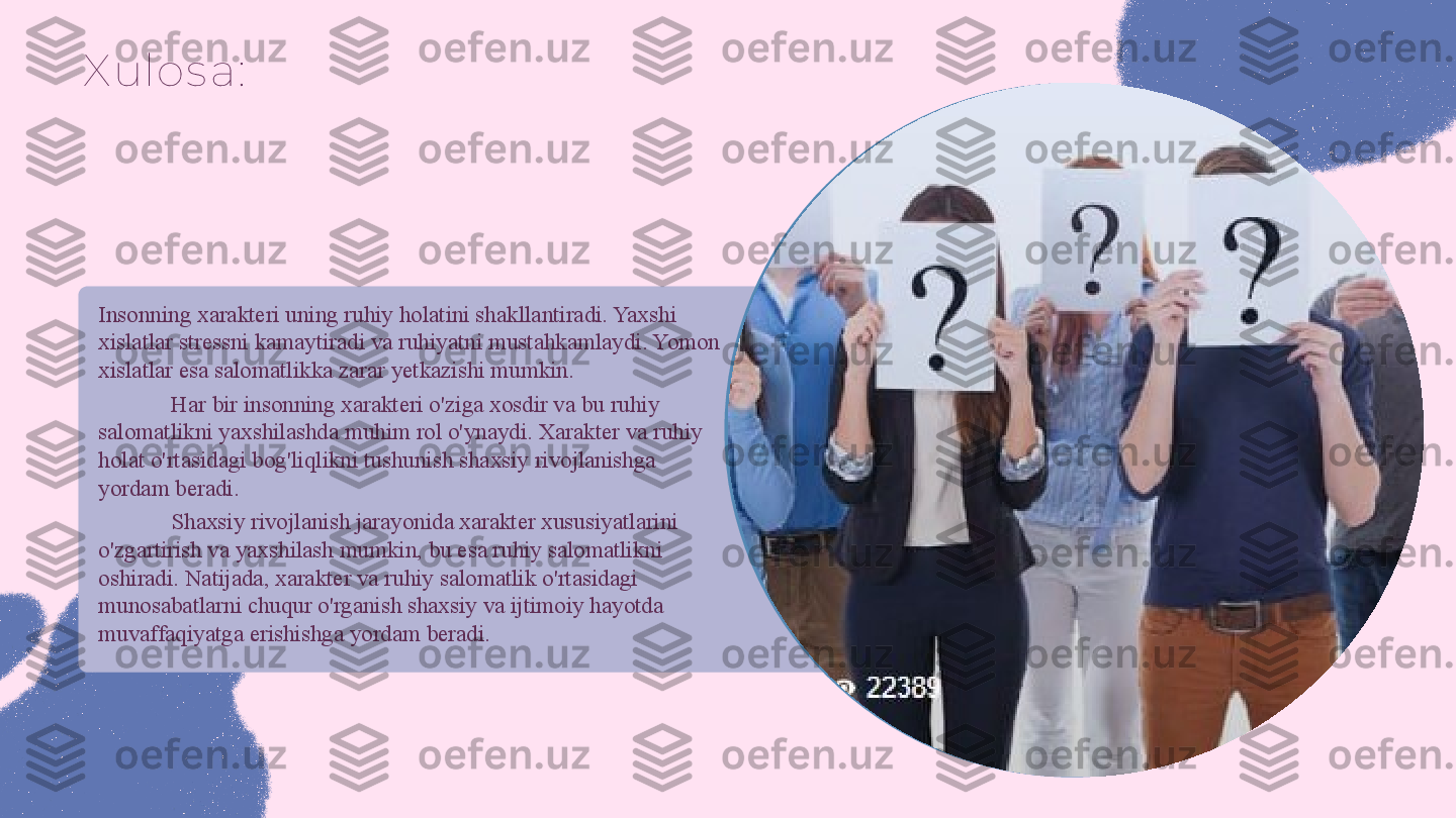 X ulos a:
Insonning xarakteri uning ruhiy holatini shakllantiradi. Yaxshi 
xislatlar stressni kamaytiradi va ruhiyatni mustahkamlaydi. Yomon 
xislatlar esa salomatlikka zarar yetkazishi mumkin. 
Har bir insonning xarakteri o'ziga xosdir va bu ruhiy 
salomatlikni yaxshilashda muhim rol o'ynaydi. Xarakter va ruhiy 
holat o'rtasidagi bog'liqlikni tushunish shaxsiy rivojlanishga 
yordam beradi. 
Shaxsiy rivojlanish jarayonida xarakter xususiyatlarini 
o'zgartirish va yaxshilash mumkin, bu esa ruhiy salomatlikni 
oshiradi. Natijada, xarakter va ruhiy salomatlik o'rtasidagi 
munosabatlarni chuqur o'rganish shaxsiy va ijtimoiy hayotda 
muvaffaqiyatga erishishga yordam beradi. 