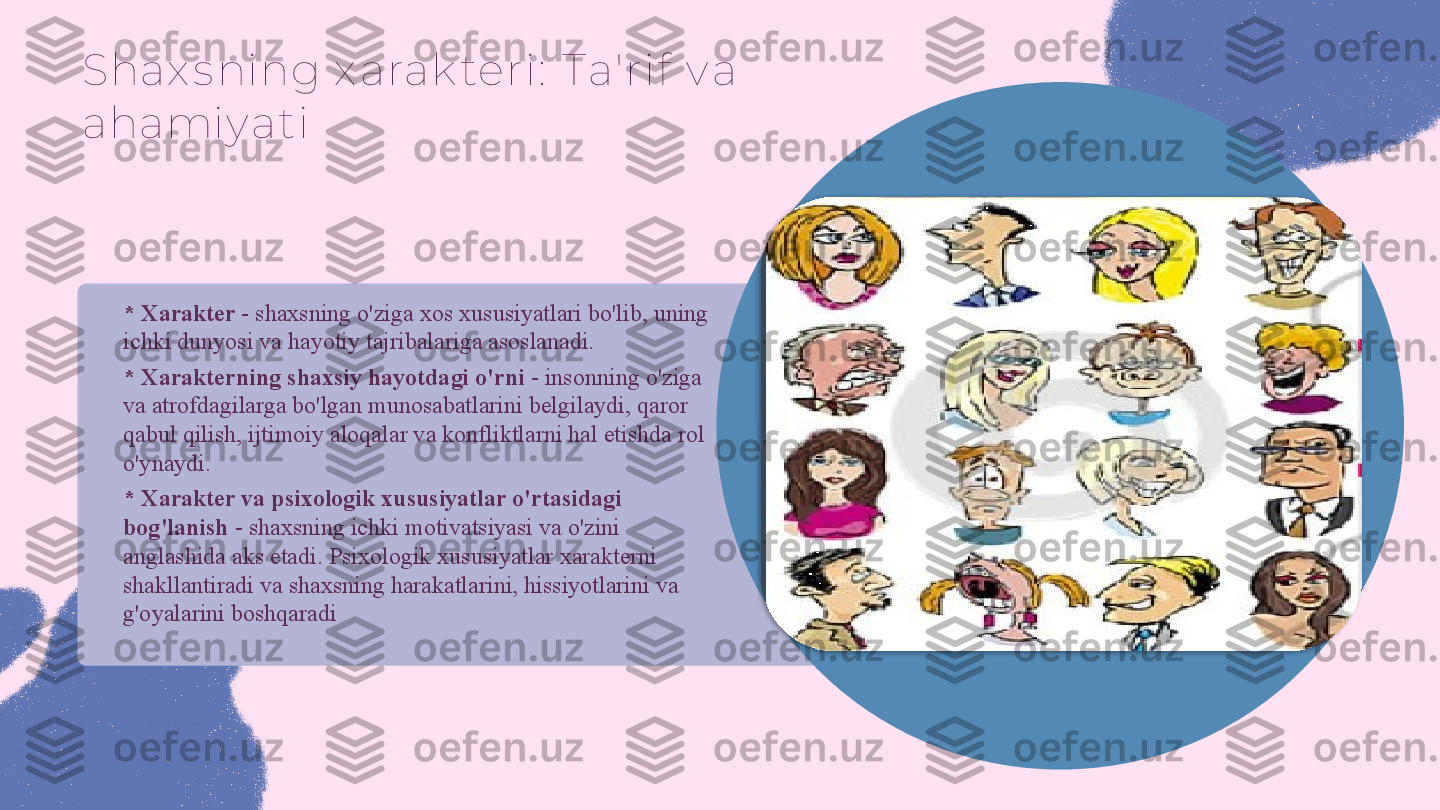 Shax s ning x arak teri:  Ta'ri f  v a 
ahamiy ati
* Xarakter  - shaxsning o'ziga xos xususiyatlari bo'lib, uning 
ichki dunyosi va hayotiy tajribalariga asoslanadi.
* Xarakterning shaxsiy hayotdagi o'rni  - insonning o'ziga 
va atrofdagilarga bo'lgan munosabatlarini belgilaydi, qaror 
qabul qilish, ijtimoiy aloqalar va konfliktlarni hal etishda rol 
o'ynaydi.
* Xarakter va psixologik xususiyatlar o'rtasidagi 
bog'lanish  - shaxsning ichki motivatsiyasi va o'zini 
anglashida aks etadi. Psixologik xususiyatlar xarakterni 
shakllantiradi va shaxsning harakatlarini, hissiyotlarini va 
g'oyalarini boshqaradi  