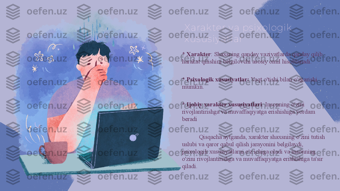X arak ter v a ps ix ologik  
x us us iy atlar
* Xarakter : Shaxsning qanday vaziyatlarda qanday qilib 
harakat qilishini belgilovchi asosiy omil hisoblanadi.
* Psixologik xususiyatlar:  Vaqt o'tishi bilan o'zgarishi 
mumkin.
* Ijobiy xarakter xususiyatlari : Insonning o'zini 
rivojlantirishga va muvaffaqiyatga erishishiga yordam 
beradi
Qisqacha aytganda, xarakter shaxsning o'zini tutish 
uslubi va qaror qabul qilish jarayonini belgilaydi, 
psixologik xususiyatlarni o'z ichiga oladi va insonning 
o'zini rivojlantirishga va muvaffaqiyatga erishishiga ta'sir 
qiladi. 