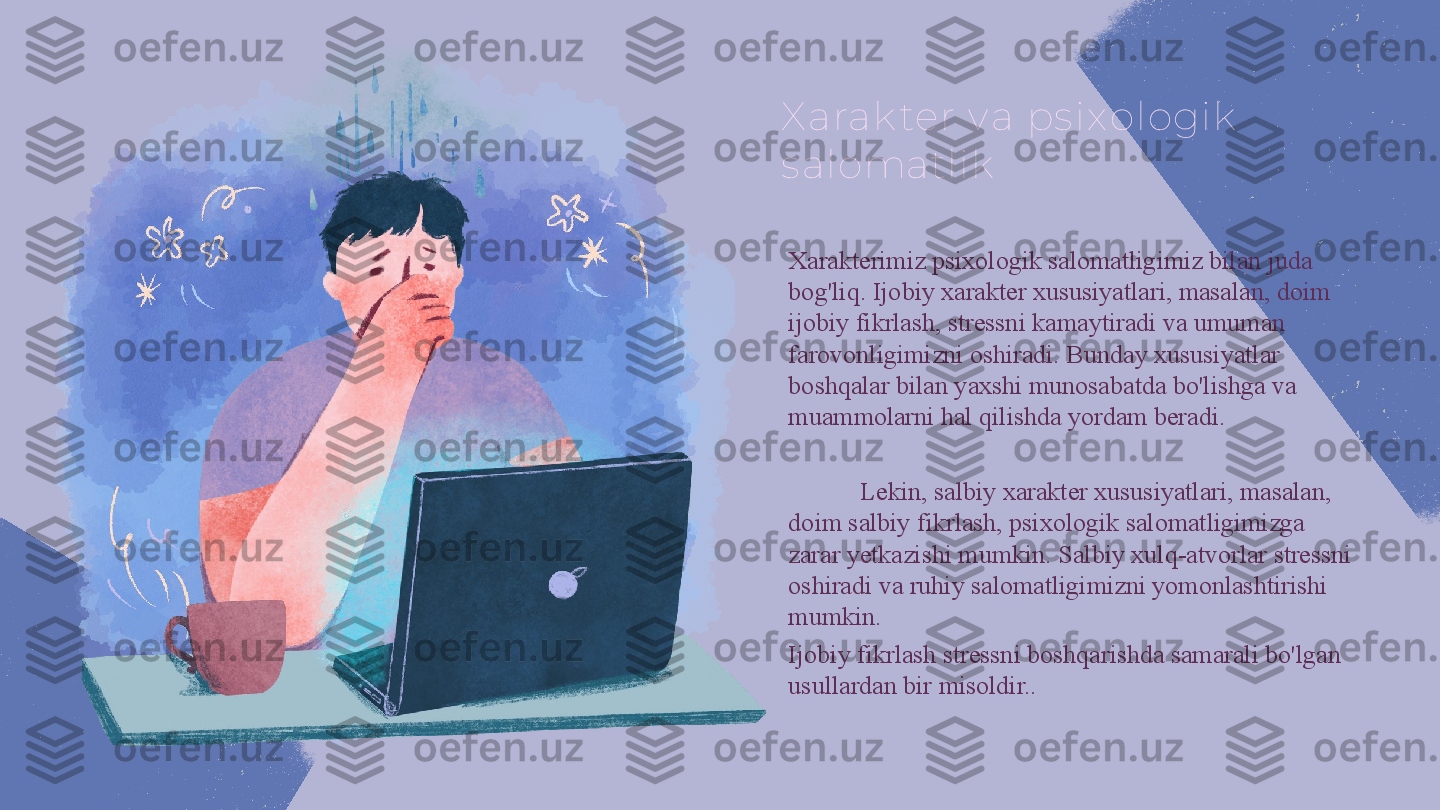 X arak ter v a ps ix ologik  
s alomatlik
Xarakterimiz psixologik salomatligimiz bilan juda 
bog'liq. Ijobiy xarakter xususiyatlari, masalan, doim 
ijobiy fikrlash, stressni kamaytiradi va umuman 
farovonligimizni oshiradi. Bunday xususiyatlar 
boshqalar bilan yaxshi munosabatda bo'lishga va 
muammolarni hal qilishda yordam beradi.
Lekin, salbiy xarakter xususiyatlari, masalan, 
doim salbiy fikrlash, psixologik salomatligimizga 
zarar yetkazishi mumkin. Salbiy xulq-atvorlar stressni 
oshiradi va ruhiy salomatligimizni yomonlashtirishi 
mumkin. 
Ijobiy fikrlash stressni boshqarishda samarali bo'lgan 
usullardan bir misoldir.. 