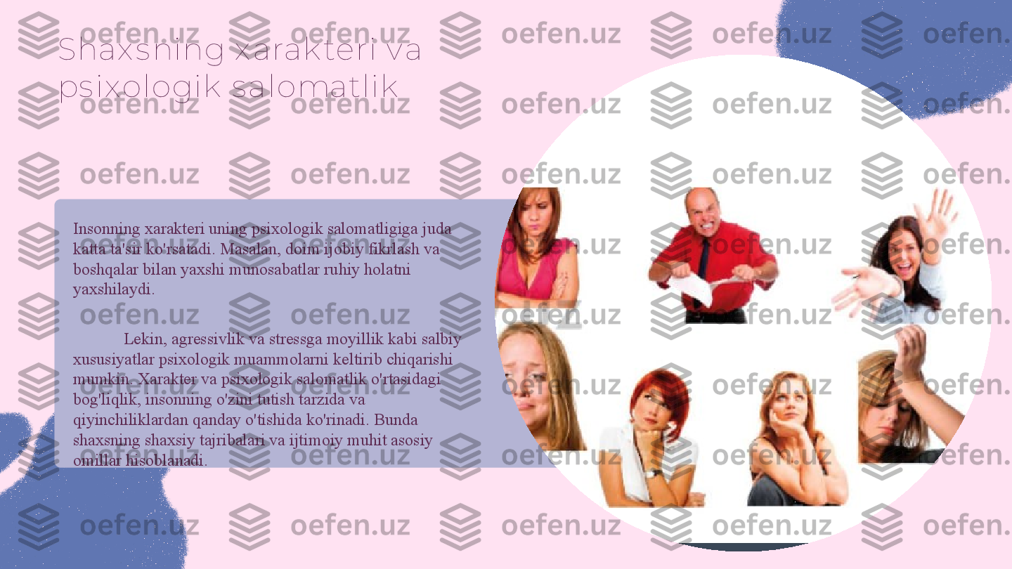 Shax s ning x arak teri v a 
ps ix ologik  s alomatlik
Insonning xarakteri uning psixologik salomatligiga juda 
katta ta'sir ko'rsatadi. Masalan, doim ijobiy fikrlash va 
boshqalar bilan yaxshi munosabatlar ruhiy holatni 
yaxshilaydi. 
Lekin, agressivlik va stressga moyillik kabi salbiy 
xususiyatlar psixologik muammolarni keltirib chiqarishi 
mumkin. Xarakter va psixologik salomatlik o'rtasidagi 
bog'liqlik, insonning o'zini tutish tarzida va 
qiyinchiliklardan qanday o'tishida ko'rinadi. Bunda 
shaxsning shaxsiy tajribalari va ijtimoiy muhit asosiy 
omillar hisoblanadi. 
