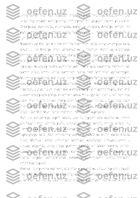 Uning qamchi	 bilan	 Karl	 Bogedian	 Dinachining	 atrof-muhitiga	 kiradi,	 ammo	 ular
undan	
 bitta	 qiruvchi	 samolyotning	 o'lim	 qiymati	 300	 ga	 yaqin	 odamni	 yo'qotishdi.
Chexiyadagi	
 Zamord-da,	 shuningdek,	 sevikli,	 shuningdek,	 Amaliya	 ismidir.	 Bir
yigit	
 karlning	 sobiq	 xotiralari	 ruhida	 hayajonlanib,	 u Franconia-ni	 Franconia-ni
"uni	
 ko'rishim	 kerak!"
Mecklenburg
 Karl-dan	 von	 brendini	 hisoblash	 nomi	 ostida	 uning	 umumiy	 qal'asida
kiradi.	
 U	 o'z	 Amaliya	 bilan	 uchrashadi	 va	 u "marhum	 Karlo"	 ga	 sodiqligiga
aminman.	
 Ajdodlarning	 portretlari	 orasida	 galereyada	 otasi	 portretidan	 to'xtaydi	 va
ko'z	
 yoshlarini	 silkitadi.	 Hech	 kim	 sanalgan	 bir	 o'g'lini	 taniydi,	 faqat	 barcha
o'ylangan	
 va	 abadiy	 barcha	 gumonlanuvchi	 Franz	 katta	 akasining	 mehmoni	 deb
taxmin	
 qiladi,	 ammo	 uning	 taxminlari	 haqida	 hech	 kim	 bilan	 gaplashmaydi.
Moorning	
 yosh	 fonida	 eski	 Butler	 Doniyorni	 xuddi	 grafikning	 kelishini	 o'ldirishini
qasamyod	
 qilmoqda.	 Qushqa	 chalinarcha,	 Butler	 Mark	 Karl-ning	 ustunida
o'rganadi,	
 u unga	 hujum	 qilgan	 eski	 xizmatkorga	 yolg'on	 gapirolmaydi,	 lekin	 endi
u	
 qasrni	 abadiy	 tark	 etishga	 shoshilishi	 kerak.	 Yo'qolgandan	 oldin	 u hali	 ham	 bitta
odam	
 bilan	 bog'liq	 bo'lgan	 hissiyotlarni	 hisobga	 olgan	 holda,	 u faqat	 bitta	 odam
bilan	
 bog'liq	 bo'lgan	 hissiyotlarni	 hisobga	 olgan	 holda,	 Amaliyani	 ko'rishga	 qaror
qiladi	
 - Carl	 Von	 Mur.	 Taniqli	 mehmon	 Freinin	 bilan	 xayrlashdi.
Karl	
 o'z	 qaroqchisiga	 qaytib	 keladi,	 ular	 bu	 joylarni	 tark	 etadilar	 va	 o'rmon
atrofidagi	
 o'rmon	 atrofida	 yurib,	 qorong'ida	 ovozini	 eshitib,	 minora	 ko'radi.	 Bu
Hermann	
 bu	 erda	 qamoqda	 saqlanayotgan	 mahbusni	 boqish	 uchun	 hiyla-
nayranglarga	
 keldi.	 Karl	 minoraning	 qasrlarini	 buzadi	 va	 cholni	 skelet	 sifatida
boqdi.	
 Mahbus	 Herman	 tomonidan	 keltirilgan	 xabarlardan	 o'lmagan,	 ammo	 u
tobutga	
 kelganida,	 uning	 oldiga	 yashirin	 ravishda	 uni	 keskin	 ravishda	 qo'llab-
quvvatlagan.	
 , ochlik	 va	 yolg'izlik.	 Karl	 otasi	 tarixini	 tinglab,	 uni	 Franz	 bilan
bog'lab	
 qo'ygan	 qarindoshlariga	 qasrga	 kirib,	 birodarini	 tortib,	 birodarini
tiriltirishga	
 buyurdi.
Kechasi.	
 Doniyorning	 eski	 ismi,	 qal'a	 bilan	 xayrlashdi	 va	 u butun	 hayotini	 o'tkazdi.
Franz	
 fon	 Mur	 Moore	 qo'lida	 sham	 bilan	 sham	 bilan	 ishlaydi.	 U	 tinchlana	 olmaydi,
u	
 dahshatli	 sud	 haqida,	 u gunoh	 uchun	 do'zaxga	 yuborilgani	 haqida	 tush	 ko'rdi.	 U 