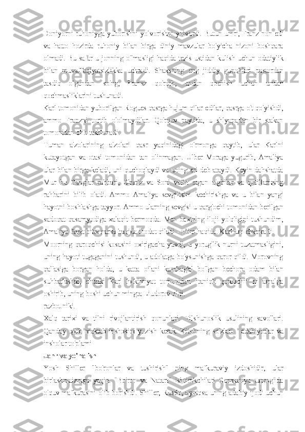 Doniyorni ruhoniyga	 yuborishni	 yolvorishni	 yolvordi.	 Butun	 umri,	 Franz	 non	 edi
va	
 hatto	 hozirda	 ruhoniy	 bilan	 birga	 diniy	 mavzular	 bo'yicha	 nizoni	 boshqara
olmadi.	
 Bu	 safar	 u jonning	 o'lmasligi	 haqida	 tezis	 ustidan	 kulish	 uchun	 odatiylik
bilan	
 muvaffaqiyatsizlikka	 uchradi.	 Shaxsning	 eng	 jiddiy	 gunohlari	 pastordan
tasdiq	
 olgandan	 so'ng,	 Fransz	 qo'rqib,	 undan	 qochish	 uchun	 undan
qochmasliklarini	
 tushunadi.
Karl	
 tomonidan	 yuborilgan	 Rogues	 qasrga	 hujum	 qilar	 edilar,	 qasrga	 o't	 qo'yishdi,
ammo	
 Franzni	 tortib	 ololmaydilar.	 Qo'rquv	 paytida,	 u shlyapadan	 bir	 stakan
tomonidan	
 olib	 tashlanadi.
Tuman	
 a'zolarining	 a'zolari	 qasr	 yaqinidagi	 o'rmonga	 qaytib,	 ular	 Karlni
kutayotgan	
 va	 otasi	 tomonidan	 tan	 olinmagan.	 Ulber	 Moraga	 yugurib,	 Amaliya
ular	
 bilan	 birga	 keladi,	 uni	 quchoqlaydi	 va	 uning	 eri	 deb	 ataydi.	 Keyin	 dahshatda
Mur	
 bu	 Ganglar	 rahbari,	 Charlz	 va	 Soni	 vafot	 etgan	 o'g'rilar	 va	 qotillarining
rahbarini	
 bilib	 oladi.	 Ammo	 Amaliya	 sevgilisini	 kechirishga	 va	 u bilan	 yangi
hayotni	
 boshlashga	 tayyor.	 Ammo	 ularning	 sevgisi	 u qarg'ochi	 tomonidan	 berilgan
sadoqat	
 qasamyodiga	 xalaqit	 bermoqda.	 Men	 baxtning	 iloji	 yo'qligini	 tushundim,
Amaliya	
 faqat	 bitta	 narsa	 haqida	 ibodat	 qiladi	 - o'lim	 haqida.	 Karl	 uni	 chaqiradi.
Moorning	
 qaroqchisi	 kosasini	 oxirigacha	 yuvdi,	 u yorug'lik	 nurni	 tuzatmasligini,
uning	
 hayoti	 tugaganini	 tushundi,	 u adolatga	 bo'ysunishga	 qaror	 qildi.	 Morovning
qal'asiga	
 borgan	 holda,	 u katta	 oilani	 kambag'al	 bo'lgan	 bechora	 odam	 bilan
suhbatlashdi,	
 chunki	 Karl	 hokimiyat	 tomonidan	 "taniqli	 qaroqchi"	 ni	 amalga
oshirib,	
 uning	 boshi	 uchun	 mingta	 Liudorov	 oldi.
razboJniki.
Xalq	
 tarixi	 va	 tilni	 rivojlantirish	 qonunlari.	 Tilshunoslik	 usulining	 savollari.
Qanday	
 qilib	 maktab	 inshosini	 yozish	 kerak.	 Kitobning	 so'zlari	 - adabiyotlar	 va
insholar	
 to'plami
Janr va yo'nalish
Yosh	
 Shiller	 "bo'ronlar	 va	 tushirish"	 ning	 mafkuraviy	 izdoshidir,	 ular
birlashmaizmga	
 yaqin.	 "Bo'ron	 va	 Natart"	 ishtirokchilari	 Germaniya	 tuprog'ida
o'quv	
 mafkurasini	 olib	 borishdi.	 Shiller,	 RusSo,	 ayniqsa	 uning	 adabiy	 ijodi	 uchun 