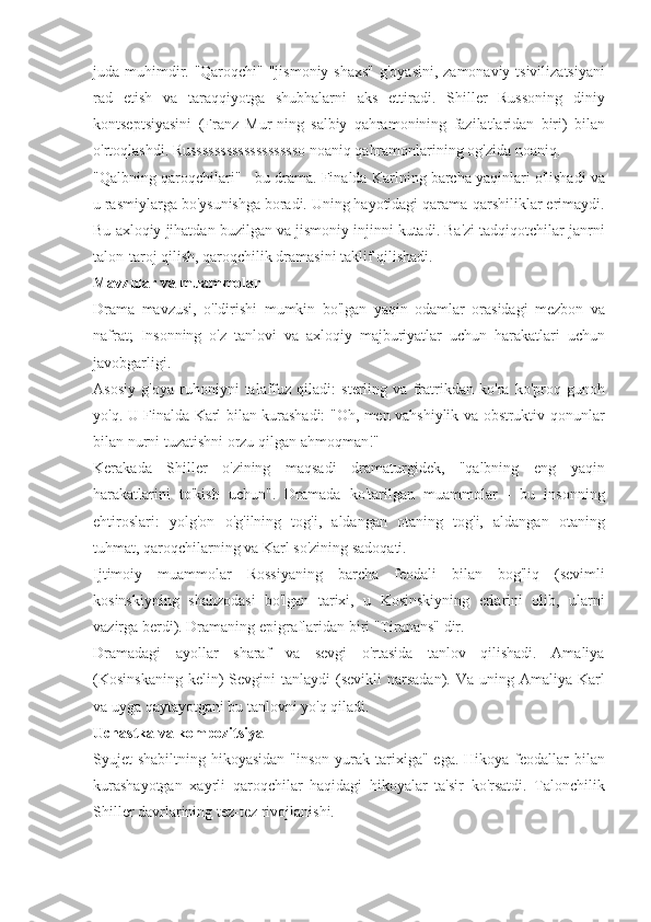 juda muhimdir.	 "Qaroqchi"	 "jismoniy	 shaxs"	 g'oyasini,	 zamonaviy	 tsivilizatsiyani
rad	
 etish	 va	 taraqqiyotga	 shubhalarni	 aks	 ettiradi.	 Shiller	 Russoning	 diniy
kontseptsiyasini	
 (Franz	 Mur-ning	 salbiy	 qahramonining	 fazilatlaridan	 biri)	 bilan
o'rtoqlashdi.	
 Russsssssssssssssssso	 noaniq	 qahramonlarining	 og'zida	 noaniq.
"Qalbning	
 qaroqchilari"	 - bu	 drama.	 Finalda	 Karlning	 barcha	 yaqinlari	 o'lishadi	 va
u	
 rasmiylarga	 bo'ysunishga	 boradi.	 Uning	 hayotidagi	 qarama-qarshiliklar	 erimaydi.
Bu	
 axloqiy	 jihatdan	 buzilgan	 va	 jismoniy	 injinni	 kutadi.	 Ba'zi	 tadqiqotchilar	 janrni
talon-taroj	
 qilish,	 qaroqchilik	 dramasini	 taklif	 qilishadi.
Mavzular va muammolar
Drama	
 mavzusi,	 o'ldirishi	 mumkin	 bo'lgan	 yaqin	 odamlar	 orasidagi	 mezbon	 va
nafrat;	
 Insonning	 o'z	 tanlovi	 va	 axloqiy	 majburiyatlar	 uchun	 harakatlari	 uchun
javobgarligi.
Asosiy	
 g'oya	 ruhoniyni	 talaffuz	 qiladi:	 sterling	 va	 fratrikdan	 ko'ra	 ko'proq	 gunoh
yo'q.	
 U	 Finalda	 Karl	 bilan	 kurashadi:	 "Oh,	 men	 vahshiylik	 va	 obstruktiv	 qonunlar
bilan	
 nurni	 tuzatishni	 orzu	 qilgan	 ahmoqman!"
Kerakada	
 Shiller	 o'zining	 maqsadi	 dramaturgidek,	 "qalbning	 eng	 yaqin
harakatlarini	
 to'kish	 uchun".	 Dramada	 ko'tarilgan	 muammolar	 - bu	 insonning
ehtiroslari:	
 yolg'on	 o'g'ilning	 tog'i,	 aldangan	 otaning	 tog'i,	 aldangan	 otaning
tuhmat,	
 qaroqchilarning	 va	 Karl	 so'zining	 sadoqati.
Ijtimoiy	
 muammolar	 Rossiyaning	 barcha	 feodali	 bilan	 bog'liq	 (sevimli
kosinskiyning	
 shahzodasi	 bo'lgan	 tarixi,	 u Kosinskiyning	 erlarini	 olib,	 ularni
vazirga	
 berdi).	 Dramaning	 epigraflaridan	 biri	 "Tiranans"	 dir.
Dramadagi	
 ayollar	 sharaf	 va	 sevgi	 o'rtasida	 tanlov	 qilishadi.	 Amaliya
(Kosinskaning	
 kelin)	 Sevgini	 tanlaydi	 (sevikli	 narsadan).	 Va	 uning	 Amaliya	 Karl
va	
 uyga	 qaytayotgani	 bu	 tanlovni	 yo'q	 qiladi.
Uchastka va kompozitsiya
Syujet	
 shabiltning	 hikoyasidan	 "inson	 yurak	 tarixiga"	 ega.	 Hikoya	 feodallar	 bilan
kurashayotgan	
 xayrli	 qaroqchilar	 haqidagi	 hikoyalar	 ta'sir	 ko'rsatdi.	 Talonchilik
Shiller	
 davrlarining	 tez-tez	 rivojlanishi. 