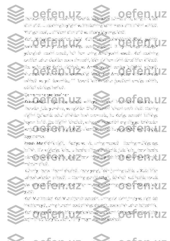 Frantsuzning kichigi	 Otasining	 nazarida	 katta	 karlni	 tuhmat	 qilib,	 so'ng	 o'lik	 deb
e'lon	
 qildi.	 U	 otasining	 boyligini	 va	 birodarining	 kelini	 meros	 qilib	 olishni	 xohladi.
Yiqilgan	
 otasi,	 u o'liklarni	 e'lon	 qildi	 va	 oilaviy	 kityomga	 kirdi.
Karl,	
 Xo'jayin	 qaroqchilari,	 balki	 Kulid	 uchun	 tashvishlanish	 hissi,	 yashirin
ravishda	
 umumiy	 qasrga	 kirishga	 qaror	 qiladi.	 U	 3 oyni	 kortga	 o'tkazgan
yalang'och	
 otasini	 topadi,	 hali	 ham	 uning	 Amaliyasini	 sevadi.	 Karl	 otasining
azoblari	
 uchun	 akasidan	 qasos	 olmoqchi,	 lekin	 o'zi	 ham	 o'zini	 dantel	 bilan	 silkitadi.
Ota	
 vafot	 etdi,	 Karlni	 o'g'irlash	 va	 Ammaliya	 uni	 qanday	 bo'lishini	 so'raydi,
shunchaki	
 u bilan	 birga	 bo'lavermasligi	 kerak.	 Karl	 Amaliyadan	 so'rovni	 amalga
oshiradi	
 va	 yo'l	 davomida,	 11	 farzand	 ko'rish	 uchun	 jasadlarni	 amalga	 oshirib,
adolatli	
 adolatga	 beriladi.
Qahramonlar va tasvirlar
Keksa   Mur   U	
 faqat	 bitta	 narsani	 xohlaydi:	 bolalari	 bir-birlarini	 sevadilar.	 U
Franzdan	
 juda	 yumshoq,	 va	 og'zidan	 Charlz	 tomoni	 la'natni	 tortib	 oladi.	 Otaning
o'g'lini	
 Qalkarida	 qabul	 qilishdan	 bosh	 tortmoqda,	 bu	 Karlga	 qaroqchi	 bo'lishga
hayron	
 bo'ldi.	 Ota	 O'g'lini	 la'natladi,	 so'ng	 uni	 marvaridni	 eng	 oliy	 va	 farishtadan
xanjar	
 deb	 ataydi.	 Chol	 o'g'li	 Karla	 Ukerni	 va	 qotilni	 bu	 yangilikdan	 vafot	 etishga
tayyor	
 emas.
Frants   Mur Kichik	
 o'g'li,	 Hikariya	 va	 Lia.	 Uning	 maqsadi	 - Otaning	 mulkiga	 ega
bo'lish.	
 O'z	 so'zlariga	 ko'ra,	 u barcha	 o'lim	 gunohlarida	 juda	 ko'p.	 Frenz	 barcha
odamlarni	
 u kabi	 shubha	 qiladi.	 Frenz	 Franz	 loy	 deb	 biladi	 va	 o'zini	 vijdondan
mahrum	
 qiladi.
Ruhoniy
 Frants	 Tiranni	 chaqirdi.	 Franz	 yengi,	 lekin	 jonning	 tubida	 u Xudo	 bilan
uchrashuvlardan	
 qo'rqadi.	 U	 Otaning	 gunohi	 tufayli,	 dahshatli	 sud	 haqida	 orzuda
aks	
 ettiriladi.	 Uning	 gunohlari	 bilan	 munosabatlarining	 o'limi:	 u Yahudo	 kabi
yurdi.
Karl	
 Mur	 birodari	 Karl	 Mur	 olijanob	 qaroqchi.	 Uning	 o'zi	 o'zini	 jinoiy	 va	 o'g'ri	 deb
hisoblamaydi,	
 uning	 hunarini	 qasd	 qilishga	 chaqirib,	 qasos	 olish	 uchun	 baliqchilik.
Karl	
 shlyonga	 sho'ng'in	 bilan,	 cherkovlar	 uchun,	 ularni	 ilohiy	 tarjimonlar,	 ilohiy
tarjimonlar,	
 farziylar,	 ularni,	 ilohiy	 maymunlar	 deb	 atashadi. 