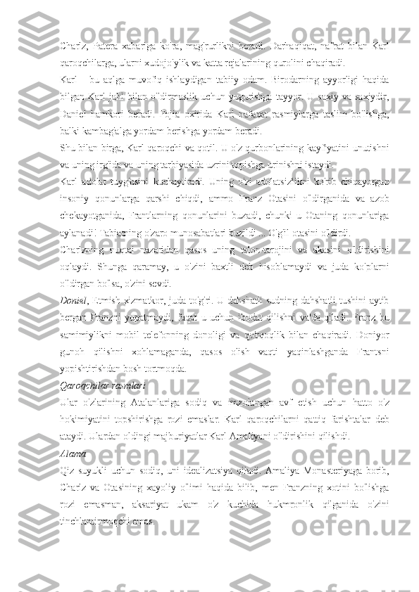 Charlz, Patera	 xabariga	 ko'ra,	 mag'rurlikni	 beradi.	 Darhaqiqat,	 nafrat	 bilan	 Karl
qaroqchilarga,	
 ularni	 xudojo'ylik	 va	 katta	 rejalarining	 qurolini	 chaqiradi.
Karl	
 - bu	 aqlga	 muvofiq	 ishlaydigan	 tabiiy	 odam.	 Birodarning	 ayyorligi	 haqida
bilgan	
 Karl	 jahl	 bilan	 o'ldirmaslik	 uchun	 yugurishga	 tayyor.	 U	 saxiy	 va	 saxiydir,
Daniel	
 hamkori	 beradi.	 Fojia	 oxirida	 Karl	 nafaqat	 rasmiylarga	 taslim	 bo'lishga,
balki	
 kambag'alga	 yordam	 berishga	 yordam	 beradi.
Shu	
 bilan	 birga,	 Karl	 qaroqchi	 va	 qotil.	 U	 o'z	 qurbonlarining	 kayfiyatini	 unutishni
va	
 uning	 irg'ida	 va	 uning	 tarbiyasida	 uzrini	 topishga	 urinishni	 istaydi.
Karl	
 adolat	 tuyg'usini	 kuchaytiradi.	 Uning	 o'zi	 adolatsizlikni	 ko'rib	 chiqayotgan
insoniy	
 qonunlarga	 qarshi	 chiqdi,	 ammo	 Franz	 Otasini	 o'ldirganida	 va	 azob
chekayotganida,	
 Frantlarning	 qonunlarini	 buzadi,	 chunki	 u Otaning	 qonunlariga
aylanadi!	
 Tabiatning	 o'zaro	 munosabatlari	 buzildi	 ...	 O'g'il	 otasini	 o'ldirdi.
Charlzning	
 nuqtai	 nazaridan	 qasos	 uning	 talon-tarojini	 va	 akasini	 o'ldirishini
oqlaydi.	
 Shunga	 qaramay,	 u o'zini	 baxtli	 deb	 hisoblamaydi	 va	 juda	 ko'plarni
o'ldirgan	
 bo'lsa,	 o'zini	 sevdi.
Doniel ,	
 Etmish	 xizmatkor,	 juda	 to'g'ri.	 U	 dahshatli	 sudning	 dahshatli	 tushini	 aytib
bergan	
 Franzni	 yupatmaydi,	 faqat	 u uchun	 ibodat	 qilishni	 va'da	 qiladi.	 Franz	 bu
samimiylikni	
 mobil	 telefonning	 donoligi	 va	 qo'rqoqlik	 bilan	 chaqiradi.	 Doniyor
gunoh	
 qilishni	 xohlamaganda,	 qasos	 olish	 vaqti	 yaqinlashganda	 Frantsni
yopishtirishdan	
 bosh	 tortmoqda.
Qaroqchilar rasmlari
Ular	
 o'zlarining	 Atalanlariga	 sodiq	 va	 imzolangan	 avf	 etish	 uchun	 hatto	 o'z
hokimiyatini	
 topshirishga	 rozi	 emaslar.	 Karl	 qaroqchilarni	 qattiq	 farishtalar	 deb
ataydi.	
 Ulardan	 oldingi	 majburiyatlar	 Karl	 Amaliyani	 o'ldirishini	 qilishdi.
Alama
Qiz	
 suyukli	 uchun	 sodiq,	 uni	 idealizatsiya	 qiladi.	 Amaliya	 Monasteriyaga	 borib,
Charlz	
 va	 Otasining	 xayoliy	 o'limi	 haqida	 bilib,	 men	 Franzning	 xotini	 bo'lishga
rozi	
 emasman,	 aksariyat	 ukam	 o'z	 kuchida	 hukmronlik	 qilganida	 o'zini
tinchlantirmoqchi	
 emas. 