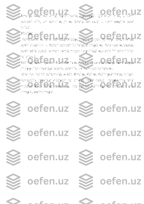 Amaliya sevgilisiz	 uning	 hayoti	 haqida	 o'ylamaydi.	 Qiz	 shuni	 bilsa,	 u o'zini
qaroqchi	
 qilib,	 uni	 darhol	 va	 jin	 va	 farishta	 deb	 atadi.	 U	 o'zini	 sevgilisi	 qarzi
bo'ladi.
Ziddiyat
Drama	
 tashqi	 va	 ichki	 dramadagi	 ziddiyat.	 Tashqi	 mojaro	 Ijtimoiy:	 feodalboshiga
qarshi	
 qo'zg'olon.	 U	 Karlani	 qaroqchi	 bo'lishga	 chorlaydi	 va	 Franz	 otasi	 va	 akasiga
qarshi	
 echki	 quradi.	 Romani	 oxirida	 mojaro	 o'z	 yo'lidagi	 xato	 e'tirofini	 e'tirofi	 bilan
hal	
 qilinadi.
Karlning	
 ichki	 mojarosi	 - bu	 norozilik	 va	 zo'ravonlik	 asosida	 amalga	 oshiriladigan
jinoiy	
 yo'llar	 o'rtasidagi	 qarama-qarshilik.	 Ushbu	 mojarolar	 beparvo.
Ichki	
 nizo	 har	 bir	 qahramonga	 xosdir.	 Amaliya	 Karl	 va	 Karlni	 yashirishga	 bo'lgan
hamdardlik	
 o'rtasidagi	 ziddiyatni	 hal	 qilishga	 imkon	 beradi.	 Frantsiyaning	 ichki
mojarosi	
 Xudo	 borligi	 masalasida.	 Ota	 har	 bir	 o'g'ilning	 har	 birini	 yo'q	 qila
olmaydi,	
 kechirolmaydi. 