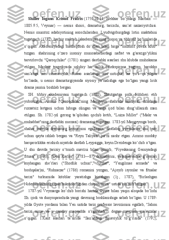 Shiller   Iogann   Kristof   Fridrix   (1759.10.11, Nekkar	 bo yidagi	 Marbax	 —	ʻ
1805.9.5,	
 Veymar)	 —	 nemis	 shoiri,	 dramaturg,	 tarixchi,	 san at	 nazariyotchisi.	ʼ
Nemis	
 mumtoz	 adabiyotining	 asoschilaridan.	 Lyudvigsburgdagi	 lotin	 maktabini
tugatgach	
 (1772),	 harbiy	 maktab	 (akademiya)	 ning	 huquq	 va	 tibbiyot	 bo limlarida	ʻ
o qigan.	
 Akademiyadagi	 maslaqdosh	 do stlari	 bilan	 birga	 "muxolif	 poetik	 klub"	ʻ ʻ
tuzgan.	
 shahrining	 o zaro	 insoniy	 munosabatlardagi	 nafrat	 va	 g arazgo ylikni	ʻ ʻ ʻ
tasvirlovchi	
 "Qaroqchilar"	 (1781)	 singari	 dastlabki	 asarlari	 shu	 klubda	 muhokama
etilgan.	
 Mazkur	 tragediyada	 uslubiy	 har	 xillik	 (shekspirona	 tragizm,	 barokko
san atiga	
 xos	 istioraviylik,	 Russo	 asarlariga	 xos	 notiqlik)	 ka	 yo l	 qo yilgan	ʼ ʻ ʻ
bo lsada,	
 u nemis	 dramaturgiyasida	 siyosiy	 yo nalishga	 ega	 bo lgan	 yangi	 lirik	ʻ ʻ ʻ
drama	
 janrini	 boshlab	 bergan.
SH.	
 tibbiy	 akademiyani	 tugatgach	 (1780),	 Shtutgartga	 polk	 feldsheri	 etib
yuborilgpn.	
 Ammo	 "Qaroqchilar"ning	 Mangeym	 shahrida	 iambyish	 etilishiga
ruxsatsiz	
 ketgani	 uchun	 hibsga	 olingan	 va	 unga	 ijod	 bilan	 shug ullanish	 man	ʻ
etilgan.	
 Sh.	 1782-yil	 gersog	 ta qibidan	 qochib	 ketib,	 "Luiza	 Miller"	 ("Makr	 va	ʼ
muhabbat"ning	
 dastlabki	 nusxasi)	 dramasini	 tugatgan.	 1783-yil	 Mangeymga	 borib,
shahar	
 teatrida	 dramaturg	 lavozimini	 egallagan,	 dastlabqi	 yyesalarini	 shu	 teatr
uchun	
 qayta	 ishlab	 bergan	 va	 "Reyn	 Taliyasi"	 jur.ni	 nashr	 etgan.	 Ammo	 moddiy
barqarorlikka	
 erishish	 niyatida	 dastlab	 Leypsigga,	 keyin	 Drezdenga	 ko chib	 o tgan.	ʻ ʻ
U	
 shu	 davrda	 tarixiy	 o tmish	 mavzui	 bilan	 qiziqib,	 "Fiyeskaning	 Genuyadagi	ʻ
fitnasi"	
 (1783),	 "Don	 Karlos"	 (1783—87)	 dramalarini,	 vatanparvarlik	 g oyalariʻ
kuylangan	
 she rlari	 ("Shodlik	 uchun",	 "Uzlat",	 "Yengilmas	 armada"	 va	ʼ
boshqalar)ni,	
 "Ruhnazar"	 (1786)	 romanini	 yozgan,	 "Ajoyib	 isyonlar	 va	 fitnalar
tarixi"	
 turkumida	 kitoblar	 yaratishga	 kirishgan	 (1j.,	 1787),	 "Birlashgan
Niderlandlarning	
 ispan	 hukmdorligidan	 chiqish	 tarixi"	 ustida	 ish	 olib	 borgan.
1787-yil	
 Veymarga	 ko chib	 borishi	 hamda	 Gyote	 bilan	 yaqin	 aloqada	 bo lishi	ʻ ʻ
Sh.	
 ijodi	 va	 dunyoqarashida	 yangi	 davrning	 boshlanishiga	 sabab	 bo lgan.	 U	 1789-	ʻ
yilda	
 Gyote	 yordami	 bilan	 Yen	 untida	 tarix	 professor	 lavozimini	 egallab,	 "Jahon
tarixi	
 nima	 va	 u qanday	 maqsadda	 o rganiladi?"	 degan	 mavzuda	 ma ruzalar	ʻ ʼ
o qigan.	
 I.Kant	 asarlari	 ta sirida	 "San atdagi	 fojiaviylik	 to g risida"	 (1792),	ʻ ʼ ʼ ʻ ʻ 
