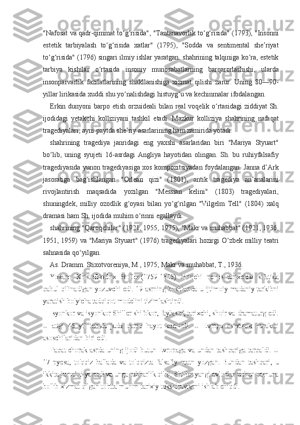 "Nafosat va	 qadr-qimmat	 to g risida",	 "Tantanavorlik	 to g risida"	 (1793),	 "Insonni	ʻ ʻ ʻ ʻ
estetik	
 tarbiyalash	 to g risida	 xatlar"	 (1795),	 "Sodda	 va	 sentimental	 she riyat	ʻ ʻ ʼ
to g risida"	
 (1796)	 singari	 ilmiy	 ishlar	 yaratgan.	 shahrining	 talqiniga	 ko ra,	 estetik	ʻ ʻ ʻ
tarbiya	
 kishilar	 o rtasida	 insoniy	 munosabatlarning	 barqarorlashishi,	 ularda	ʻ
insonparvarlik	
 fazilatlarining	 shakllanishiga	 xizmat	 qilishi	 zarur.	 Uning	 80—90-
yillar	
 lirikasida	 xuddi	 shu	 yo nalishdagi	 histuyg u	 va	 kechinmalar	 ifodalangan.	ʻ ʻ
Erkin	
 dunyoni	 barpo	 etish	 orzuideali	 bilan	 real	 voqelik	 o rtasidagi	 ziddiyat	 Sh.	ʻ
ijodidagi	
 yetakchi	 kolliziyani	 tashkil	 etadi.	 Mazkur	 kolliziya	 shahrining	 nafaqat
tragediyalari,	
 ayni	 paytda	 she riy	 asarlarining	 ham	 zamirida	 yotadi.	ʼ
shahrining	
 tragediya	 janridagi	 eng	 yaxshi	 asarlaridan	 biri	 "Mariya	 Styuart"
bo lib,	
 uning	 syujeti	 16-asrdagi	 Angliya	 hayotidan	 olingan.	 Sh.	 bu	 ruhiyfalsafiy	ʻ
tragediyasida	
 yunon	 tragediyasiga	 xos	 kompozitsiyadan	 foydalangan.	 Janna	 d’Ark
jasoratiga	
 bag ishlangan	 "Orlean	 qizi"	 (1801),	 antik	 tragediya	 an analarini	ʻ ʼ
rivojlantirish
 maqsadida	 yozilgan	 "Messian	 kelini"	 (1803)	 tragediyalari,
shuningdek,	
 milliy	 ozodlik	 g oyasi	 bilan	 yo g rilgan	 "Vilgelm	 Tell"	 (1804)	 xalq	ʻ ʻ ʻ
dramasi	
 ham	 Sh.	 ijodida	 muhim	 o rinni	 egallaydi.	ʻ
shahrining	
 "Qaroqchilar"	 (1921,	 1955,	 1975),	 "Makr	 va	 muhabbat"	 (1921,	 1936,
1951,	
 1959)	 va	 "Mariya	 Styuart"	 (1976)	 tragediyalari	 hozirgi	 O zbek	 milliy	 teatri	ʻ
sahnasida	
 qo yilgan.	ʻ
As.	
 Dramm.	 Stixotvoreniya,	 M.,	 1975;	 Makr	 va	 muhabbat,	 T.,	 1936.
Yoxann	
 KristofFridrix	 Shiller   (1759-1805)	 birinchi	 nemis	 tarixchisi	 sifatida
qabul	
 qilinadigan	 yozuvchi	 edi.	 19-asrning	 boshlarida	 u ijtimoiy-madaniy	 tarkibni
yaratish	
 bo'yicha	 tadqiqot	 modelini	 tizimlashtirdi.
Isyonkor	
 va	 isyonkor	 Shiller	 shifokor,	 faylasuf,	 tarixchi,	 shoir	 va	 dramaturg	 edi.
U	
 atigi	 45	 yil	 ichida	 juda	 qattiq	 hayot	 kechirdi.	 U	 Evropa	 romantik	 harakati
asoschilaridan	
 biri	 edi.
Faqat	
 chorak	 asrda	 uning	 ijodi	 butun	 Evropaga	 va	 undan	 tashqariga	 tarqaldi.	 U
17	
 pyesa,	 to'qqiz	 ballada	 va	 to'qqizta	 falsafiy	 matn	 yozgan.	 Bundan	 tashqari,	 u
ikkita	
 jurnalni	 yaratdi	 va	 unga	 rahbarlik	 qildi.	 Shiller	 yangi	 avlodlar	 uchun	 namuna
bo'lib	
 xizmat	 qilgan	 to'rtta	 muhim	 tarixiy	 tekshiruvlarni	 ishlab	 chiqdi. 